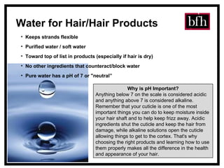 Water for Hair/Hair Products Keeps strands flexible  Purified water / soft water Toward top of list in products (especially if hair is dry) No other ingredients that counteract/block water Pure water has a pH of 7 or "neutral” Why is pH Important? Anything below 7 on the scale is considered acidic and anything above 7 is considered alkaline. Remember that your cuticle is one of the most important things you can do to keep moisture inside your hair shaft and to help keep frizz away. Acidic ingredients shut the cuticle and keep the hair from damage, while alkaline solutions open the cuticle allowing things to get to the cortex. That's why choosing the right products and learning how to use them properly makes all the difference in the health and appearance of your hair. 