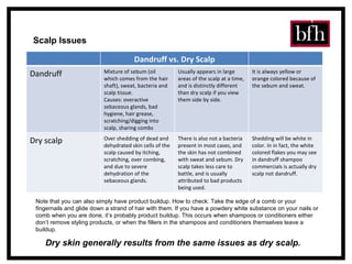 Scalp Issues Note that you can also simply have product buildup. How to check: Take the edge of a comb or your fingernails and glide down a strand of hair with them. If you have a powdery white substance on your nails or comb when you are done, it’s probably product buildup. This occurs when shampoos or conditioners either don’t remove styling products, or when the fillers in the shampoos and conditioners themselves leave a buildup. Dry skin generally results from the same issues as dry scalp. Dandruff vs. Dry Scalp Dandruff Mixture of sebum (oil which comes from the hair shaft), sweat, bacteria and scalp tissue. Causes: overactive sebaceous glands, bad hygiene, hair grease, scratching/digging into scalp, sharing combs Usually appears in large areas of the scalp at a time, and is distinctly different than dry scalp if you view them side by side. It is always yellow or orange colored because of the sebum and sweat.  Dry scalp Over shedding of dead and dehydrated skin cells of the scalp caused by itching, scratching, over combing, and due to severe dehydration of the sebaceous glands.  There is also not a bacteria present in most cases, and the skin has not combined with sweat and sebum. Dry scalp takes less care to battle, and is usually attributed to bad products being used.  Shedding will be white in color. In in fact, the white colored flakes you may see in dandruff shampoo commercials is actually dry scalp not dandruff.  