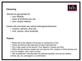Texture   Measured by the degree of fineness or coarseness of hair Varies according to the diameter of each individual hair.   Four major types of hair texture: Fine, Medium, Coarse and Wiry.  Within the four texture ranges hair can also be: thin, medium or thick density and it can be straight, curly, wavy or kinky.   Hair conditioned n will also alter the ultimate equation and can be healthy, normal, oily, dry, damaged or a combination. Cleansing Should be appropriate for: your lifestyle  types of products you use your unique makeup Certain oils and herbs are natural astringents/cleansers coconut, almond, olive oils mint, yarrow, citrus fruits/oils 