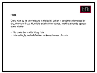 Frizz Curly hair by its very nature is delicate. When it becomes damaged or dry, the curls frizz. Humidity swells the strands, making strands appear even frizzier. No one’s born with frizzy hair Interestingly, web definition: unkempt mass of curls 