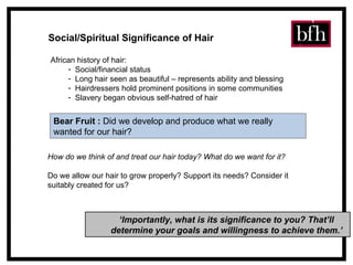 Social/Spiritual Significance of Hair African history of hair: Social/financial status Long hair seen as beautiful – represents ability and blessing Hairdressers hold prominent positions in some communities Slavery began obvious self-hatred of hair How do we think of and treat our hair today? What do we want for it? Do we allow our hair to grow properly? Support its needs? Consider it  suitably created for us? ‘ Importantly, what is its significance to you? That’ll determine your goals and willingness to achieve them.’ Bear Fruit   :  Did we develop and produce what we really wanted for our hair?  
