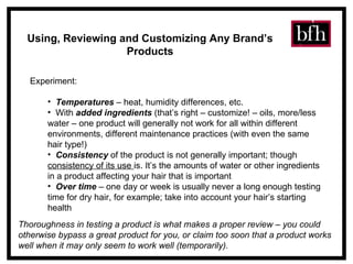 Using, Reviewing and Customizing Any Brand’s Products Experiment: Temperatures  – heat, humidity differences, etc. With  added ingredients  (that’s right – customize! – oils, more/less water – one product will generally not work for all within different environments, different maintenance practices (with even the same hair type!) Consistency  of the product is not generally important; though  consistency of its use  is. It’s the amounts of water or other ingredients in a product affecting your hair that is important Over time  – one day or week is usually never a long enough testing time for dry hair, for example; take into account your hair’s starting health Thoroughness in testing a product is what makes a proper review – you could otherwise bypass a great product for you, or claim too soon that a product works well when it may only seem to work well (temporarily). 