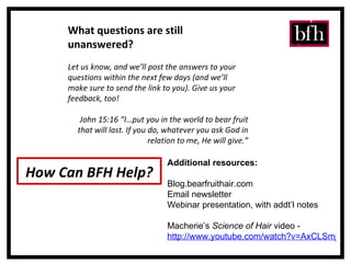 What questions are still unanswered? Let us know, and we’ll post the answers to your questions within the next few days (and we’ll make sure to send the link to you). Give us your feedback, too! John 15:16 “I…put you in the world to bear fruit that will last. If you do, whatever you ask God in relation to me, He will give.” How Can BFH Help? Additional resources: Blog.bearfruithair.com Email newsletter Webinar presentation, with addt’l notes Macherie’s  Science of Hair  video -  http://www.youtube.com/watch?v=AxCLSmjRbf0 