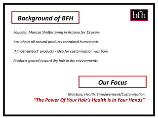 Background of BFH Founder, Marissa Shaffer living in Arizona for 15 years Just about all natural products contained humectants  ‘ Almost-perfect’ products - idea for customization was born Products geared toward dry hair in dry environments Our Focus Moisture, Health, Empowerment/Customization “ The Power Of Your Hair’s Health is in Your Hands” 