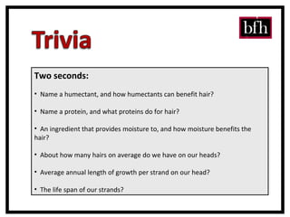 Two seconds: Name a humectant, and how humectants can benefit hair? Name a protein, and what proteins do for hair? An ingredient that provides moisture to, and how moisture benefits the hair? About how many hairs on average do we have on our heads? Average annual length of growth per strand on our head? The life span of our strands? 