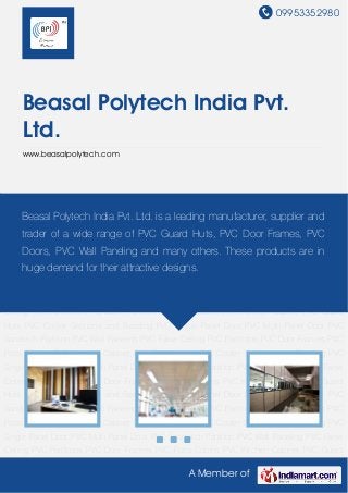 09953352980
A Member of
Beasal Polytech India Pvt.
Ltd.
www.beasalpolytech.com
PVC Wall Paneling PVC False Ceiling PVC Partitions PVC Door Frames PVC Porta Cabins PVC
Kitchen Cabinet PVC Guard Huts PVC Cooler Sections and Beading PVC Single Panel Door PVC
Multi Panel Door PVC Sandwich Partition PVC Wall Paneling PVC False Ceiling PVC
Partitions PVC Door Frames PVC Porta Cabins PVC Kitchen Cabinet PVC Guard Huts PVC
Cooler Sections and Beading PVC Single Panel Door PVC Multi Panel Door PVC Sandwich
Partition PVC Wall Paneling PVC False Ceiling PVC Partitions PVC Door Frames PVC Porta
Cabins PVC Kitchen Cabinet PVC Guard Huts PVC Cooler Sections and Beading PVC Single
Panel Door PVC Multi Panel Door PVC Sandwich Partition PVC Wall Paneling PVC False
Ceiling PVC Partitions PVC Door Frames PVC Porta Cabins PVC Kitchen Cabinet PVC Guard
Huts PVC Cooler Sections and Beading PVC Single Panel Door PVC Multi Panel Door PVC
Sandwich Partition PVC Wall Paneling PVC False Ceiling PVC Partitions PVC Door Frames PVC
Porta Cabins PVC Kitchen Cabinet PVC Guard Huts PVC Cooler Sections and Beading PVC
Single Panel Door PVC Multi Panel Door PVC Sandwich Partition PVC Wall Paneling PVC False
Ceiling PVC Partitions PVC Door Frames PVC Porta Cabins PVC Kitchen Cabinet PVC Guard
Huts PVC Cooler Sections and Beading PVC Single Panel Door PVC Multi Panel Door PVC
Sandwich Partition PVC Wall Paneling PVC False Ceiling PVC Partitions PVC Door Frames PVC
Porta Cabins PVC Kitchen Cabinet PVC Guard Huts PVC Cooler Sections and Beading PVC
Single Panel Door PVC Multi Panel Door PVC Sandwich Partition PVC Wall Paneling PVC False
Ceiling PVC Partitions PVC Door Frames PVC Porta Cabins PVC Kitchen Cabinet PVC Guard
Beasal Polytech India Pvt. Ltd. is a leading manufacturer, supplier and
trader of a wide range of PVC Guard Huts, PVC Door Frames, PVC
Doors, PVC Wall Paneling and many others. These products are in
huge demand for their attractive designs.
 