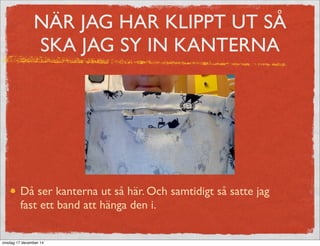 NÄR JAG HAR KLIPPT UT SÅ
SKA JAG SY IN KANTERNA
Då ser kanterna ut så här. Och samtidigt så satte jag
fast ett band att hänga den i.
onsdag 17 december 14
 