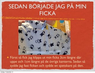 SEDAN BÖRJADE JAG PÅ MIN
FICKA
Först så ﬁck jag klippa ut min ﬁcka 3cm längre där
uppe och 1cm längre på de övriga kanterna. Sedan så
sydde jag fast ﬁckan och sydde en spetskant på den.
onsdag 17 december 14
 