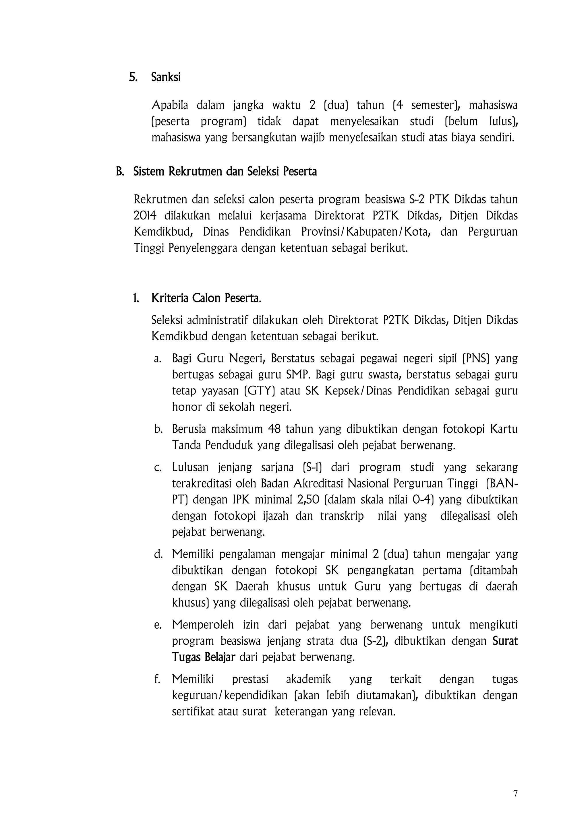 7
5. Sanksi
Apabila dalam jangka waktu 2 (dua) tahun (4 semester), mahasiswa
(peserta program) tidak dapat menyelesaikan studi (belum lulus),
mahasiswa yang bersangkutan wajib menyelesaikan studi atas biaya sendiri.
B. Sistem Rekrutmen dan Seleksi Peserta
Rekrutmen dan seleksi calon peserta program beasiswa S-2 PTK Dikdas tahun
2014 dilakukan melalui kerjasama Direktorat P2TK Dikdas, Ditjen Dikdas
Kemdikbud, Dinas Pendidikan Provinsi/Kabupaten/Kota, dan Perguruan
Tinggi Penyelenggara dengan ketentuan sebagai berikut.
1. Kriteria Calon Peserta.
Seleksi administratif dilakukan oleh Direktorat P2TK Dikdas, Ditjen Dikdas
Kemdikbud dengan ketentuan sebagai berikut.
a. Bagi Guru Negeri, Berstatus sebagai pegawai negeri sipil (PNS) yang
bertugas sebagai guru SMP. Bagi guru swasta, berstatus sebagai guru
tetap yayasan (GTY) atau SK Kepsek/Dinas Pendidikan sebagai guru
honor di sekolah negeri.
b. Berusia maksimum 48 tahun yang dibuktikan dengan fotokopi Kartu
Tanda Penduduk yang dilegalisasi oleh pejabat berwenang.
c. Lulusan jenjang sarjana (S-1) dari program studi yang sekarang
terakreditasi oleh Badan Akreditasi Nasional Perguruan Tinggi (BAN-
PT) dengan IPK minimal 2,50 (dalam skala nilai 0-4) yang dibuktikan
dengan fotokopi ijazah dan transkrip nilai yang dilegalisasi oleh
pejabat berwenang.
d. Memiliki pengalaman mengajar minimal 2 (dua) tahun mengajar yang
dibuktikan dengan fotokopi SK pengangkatan pertama (ditambah
dengan SK Daerah khusus untuk Guru yang bertugas di daerah
khusus) yang dilegalisasi oleh pejabat berwenang.
e. Memperoleh izin dari pejabat yang berwenang untuk mengikuti
program beasiswa jenjang strata dua (S-2), dibuktikan dengan Surat
Tugas Belajar dari pejabat berwenang.
f. Memiliki prestasi akademik yang terkait dengan tugas
keguruan/kependidikan (akan lebih diutamakan), dibuktikan dengan
sertifikat atau surat keterangan yang relevan.
 