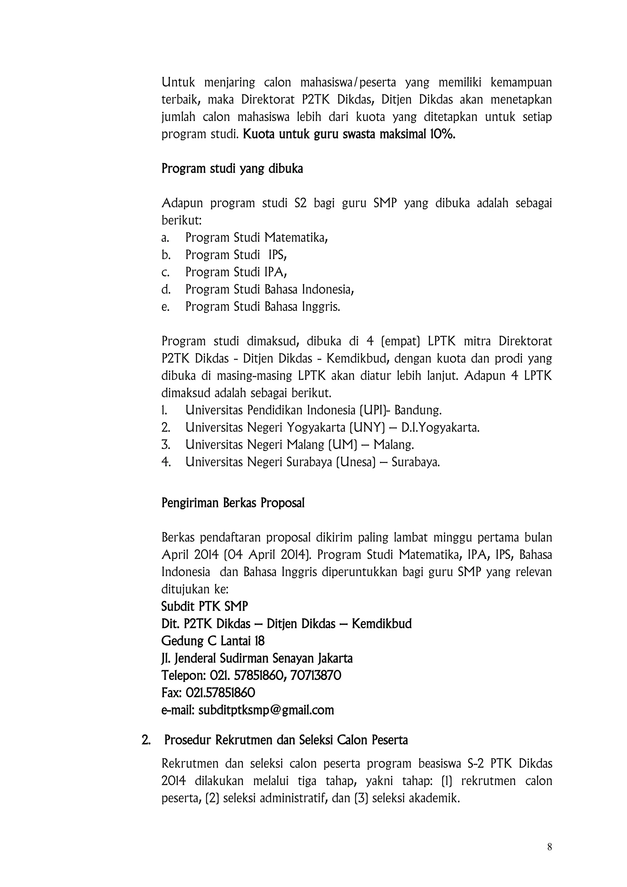 8
Untuk menjaring calon mahasiswa/peserta yang memiliki kemampuan
terbaik, maka Direktorat P2TK Dikdas, Ditjen Dikdas akan menetapkan
jumlah calon mahasiswa lebih dari kuota yang ditetapkan untuk setiap
program studi. Kuota untuk guru swasta maksimal 10%.
Program studi yang dibuka
Adapun program studi S2 bagi guru SMP yang dibuka adalah sebagai
berikut:
a. Program Studi Matematika,
b. Program Studi IPS,
c. Program Studi IPA,
d. Program Studi Bahasa Indonesia,
e. Program Studi Bahasa Inggris.
Program studi dimaksud, dibuka di 4 (empat) LPTK mitra Direktorat
P2TK Dikdas - Ditjen Dikdas - Kemdikbud, dengan kuota dan prodi yang
dibuka di masing-masing LPTK akan diatur lebih lanjut. Adapun 4 LPTK
dimaksud adalah sebagai berikut.
1. Universitas Pendidikan Indonesia (UPI)- Bandung.
2. Universitas Negeri Yogyakarta (UNY) – D.I.Yogyakarta.
3. Universitas Negeri Malang (UM) – Malang.
4. Universitas Negeri Surabaya (Unesa) – Surabaya.
Pengiriman Berkas Proposal
Berkas pendaftaran proposal dikirim paling lambat minggu pertama bulan
April 2014 (04 April 2014). Program Studi Matematika, IPA, IPS, Bahasa
Indonesia dan Bahasa Inggris diperuntukkan bagi guru SMP yang relevan
ditujukan ke:
Subdit PTK SMP
Dit. P2TK Dikdas – Ditjen Dikdas – Kemdikbud
Gedung C Lantai 18
Jl. Jenderal Sudirman Senayan Jakarta
Telepon: 021. 57851860, 70713870
Fax: 021.57851860
e-mail: subditptksmp@gmail.com
2. Prosedur Rekrutmen dan Seleksi Calon Peserta
Rekrutmen dan seleksi calon peserta program beasiswa S-2 PTK Dikdas
2014 dilakukan melalui tiga tahap, yakni tahap: (1) rekrutmen calon
peserta, (2) seleksi administratif, dan (3) seleksi akademik.
 