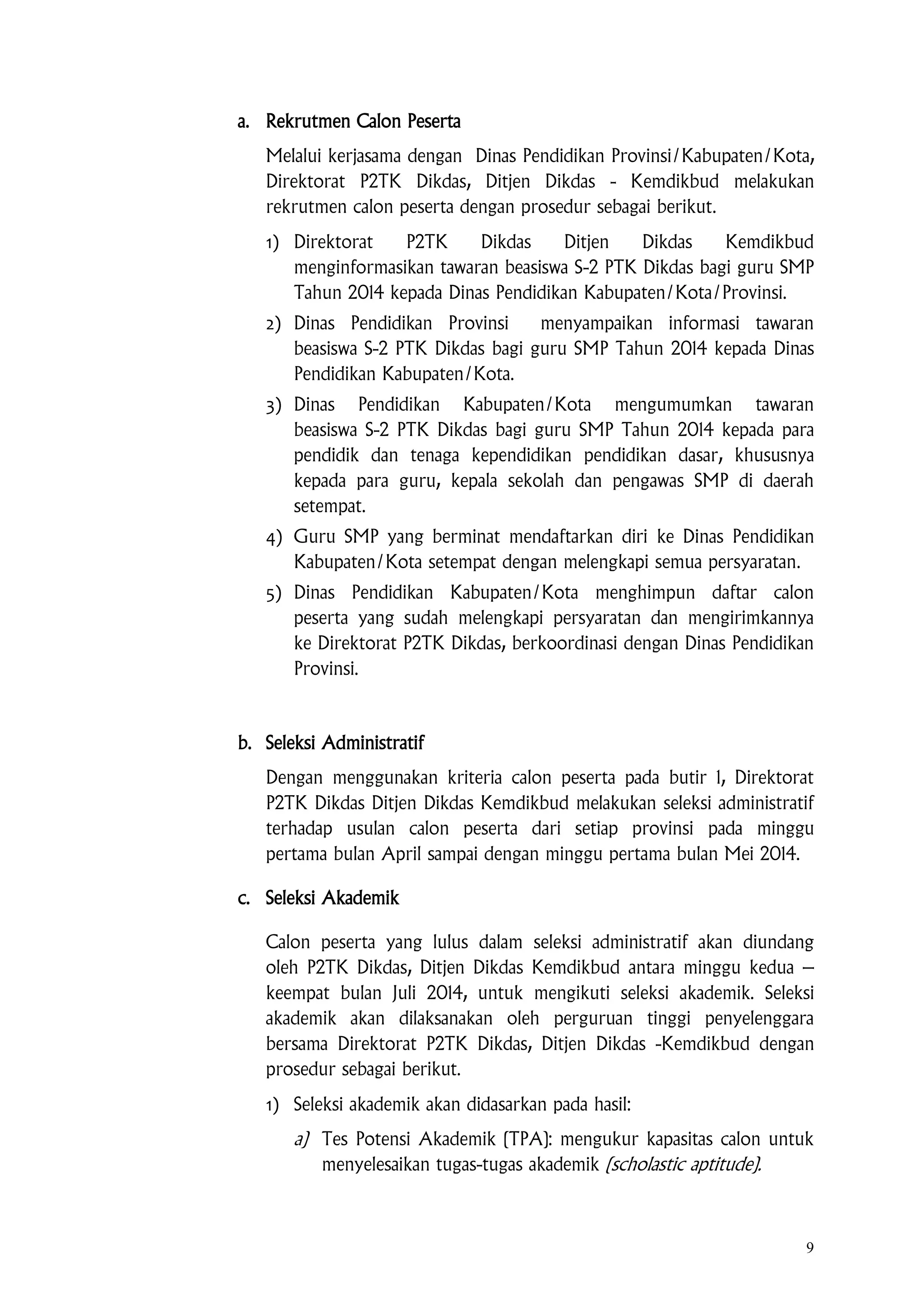 9
a. Rekrutmen Calon Peserta
Melalui kerjasama dengan Dinas Pendidikan Provinsi/Kabupaten/Kota,
Direktorat P2TK Dikdas, Ditjen Dikdas - Kemdikbud melakukan
rekrutmen calon peserta dengan prosedur sebagai berikut.
1) Direktorat P2TK Dikdas Ditjen Dikdas Kemdikbud
menginformasikan tawaran beasiswa S-2 PTK Dikdas bagi guru SMP
Tahun 2014 kepada Dinas Pendidikan Kabupaten/Kota/Provinsi.
2) Dinas Pendidikan Provinsi menyampaikan informasi tawaran
beasiswa S-2 PTK Dikdas bagi guru SMP Tahun 2014 kepada Dinas
Pendidikan Kabupaten/Kota.
3) Dinas Pendidikan Kabupaten/Kota mengumumkan tawaran
beasiswa S-2 PTK Dikdas bagi guru SMP Tahun 2014 kepada para
pendidik dan tenaga kependidikan pendidikan dasar, khususnya
kepada para guru, kepala sekolah dan pengawas SMP di daerah
setempat.
4) Guru SMP yang berminat mendaftarkan diri ke Dinas Pendidikan
Kabupaten/Kota setempat dengan melengkapi semua persyaratan.
5) Dinas Pendidikan Kabupaten/Kota menghimpun daftar calon
peserta yang sudah melengkapi persyaratan dan mengirimkannya
ke Direktorat P2TK Dikdas, berkoordinasi dengan Dinas Pendidikan
Provinsi.
b. Seleksi Administratif
Dengan menggunakan kriteria calon peserta pada butir 1, Direktorat
P2TK Dikdas Ditjen Dikdas Kemdikbud melakukan seleksi administratif
terhadap usulan calon peserta dari setiap provinsi pada minggu
pertama bulan April sampai dengan minggu pertama bulan Mei 2014.
c. Seleksi Akademik
Calon peserta yang lulus dalam seleksi administratif akan diundang
oleh P2TK Dikdas, Ditjen Dikdas Kemdikbud antara minggu kedua –
keempat bulan Juli 2014, untuk mengikuti seleksi akademik. Seleksi
akademik akan dilaksanakan oleh perguruan tinggi penyelenggara
bersama Direktorat P2TK Dikdas, Ditjen Dikdas -Kemdikbud dengan
prosedur sebagai berikut.
1) Seleksi akademik akan didasarkan pada hasil:
a) Tes Potensi Akademik (TPA): mengukur kapasitas calon untuk
menyelesaikan tugas-tugas akademik (scholastic aptitude).
 