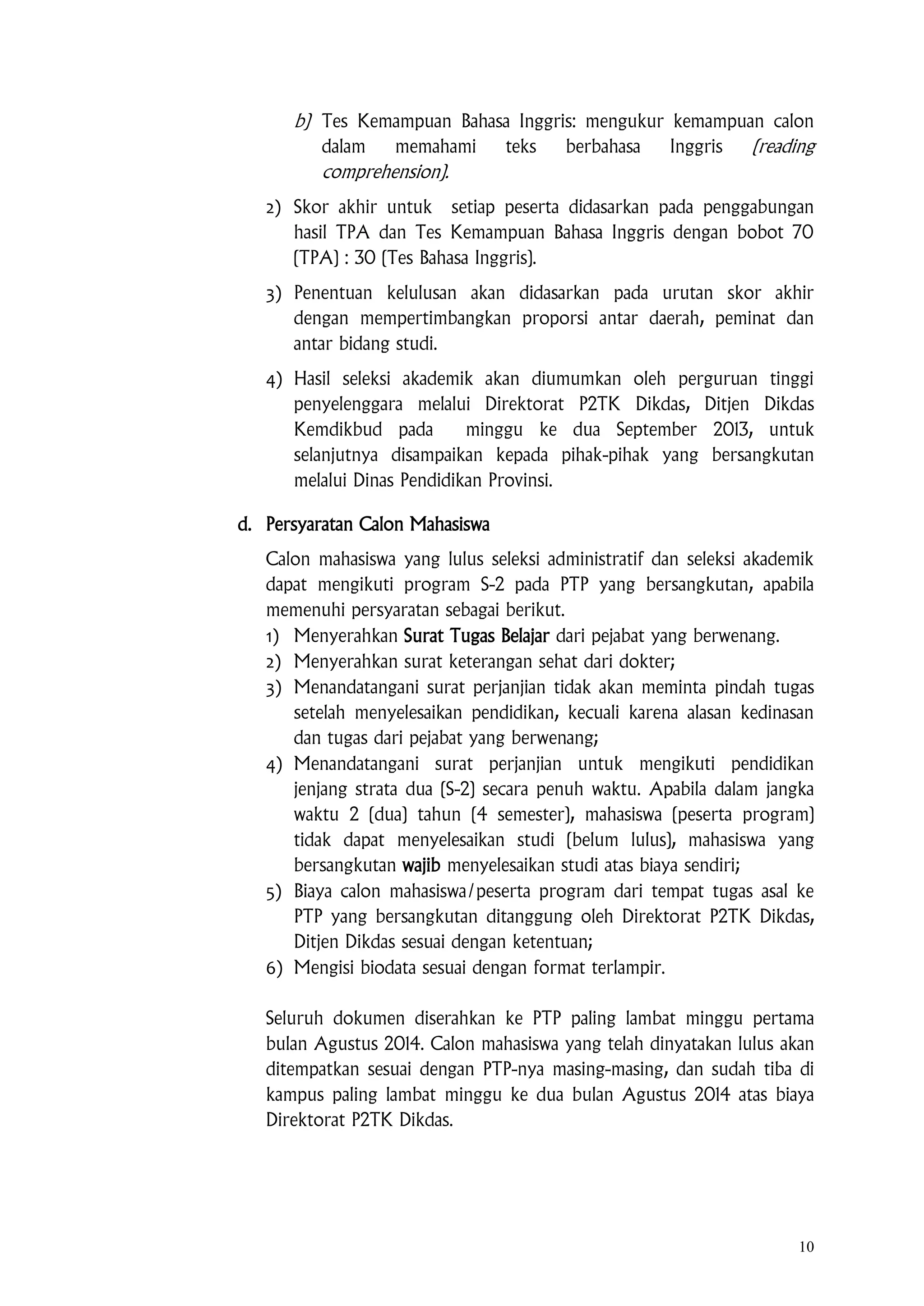 10
b) Tes Kemampuan Bahasa Inggris: mengukur kemampuan calon
dalam memahami teks berbahasa Inggris (reading
comprehension).
2) Skor akhir untuk setiap peserta didasarkan pada penggabungan
hasil TPA dan Tes Kemampuan Bahasa Inggris dengan bobot 70
(TPA) : 30 (Tes Bahasa Inggris).
3) Penentuan kelulusan akan didasarkan pada urutan skor akhir
dengan mempertimbangkan proporsi antar daerah, peminat dan
antar bidang studi.
4) Hasil seleksi akademik akan diumumkan oleh perguruan tinggi
penyelenggara melalui Direktorat P2TK Dikdas, Ditjen Dikdas
Kemdikbud pada minggu ke dua September 2013, untuk
selanjutnya disampaikan kepada pihak-pihak yang bersangkutan
melalui Dinas Pendidikan Provinsi.
d. Persyaratan Calon Mahasiswa
Calon mahasiswa yang lulus seleksi administratif dan seleksi akademik
dapat mengikuti program S-2 pada PTP yang bersangkutan, apabila
memenuhi persyaratan sebagai berikut.
1) Menyerahkan Surat Tugas Belajar dari pejabat yang berwenang.
2) Menyerahkan surat keterangan sehat dari dokter;
3) Menandatangani surat perjanjian tidak akan meminta pindah tugas
setelah menyelesaikan pendidikan, kecuali karena alasan kedinasan
dan tugas dari pejabat yang berwenang;
4) Menandatangani surat perjanjian untuk mengikuti pendidikan
jenjang strata dua (S-2) secara penuh waktu. Apabila dalam jangka
waktu 2 (dua) tahun (4 semester), mahasiswa (peserta program)
tidak dapat menyelesaikan studi (belum lulus), mahasiswa yang
bersangkutan wajib menyelesaikan studi atas biaya sendiri;
5) Biaya calon mahasiswa/peserta program dari tempat tugas asal ke
PTP yang bersangkutan ditanggung oleh Direktorat P2TK Dikdas,
Ditjen Dikdas sesuai dengan ketentuan;
6) Mengisi biodata sesuai dengan format terlampir.
Seluruh dokumen diserahkan ke PTP paling lambat minggu pertama
bulan Agustus 2014. Calon mahasiswa yang telah dinyatakan lulus akan
ditempatkan sesuai dengan PTP-nya masing-masing, dan sudah tiba di
kampus paling lambat minggu ke dua bulan Agustus 2014 atas biaya
Direktorat P2TK Dikdas.
 