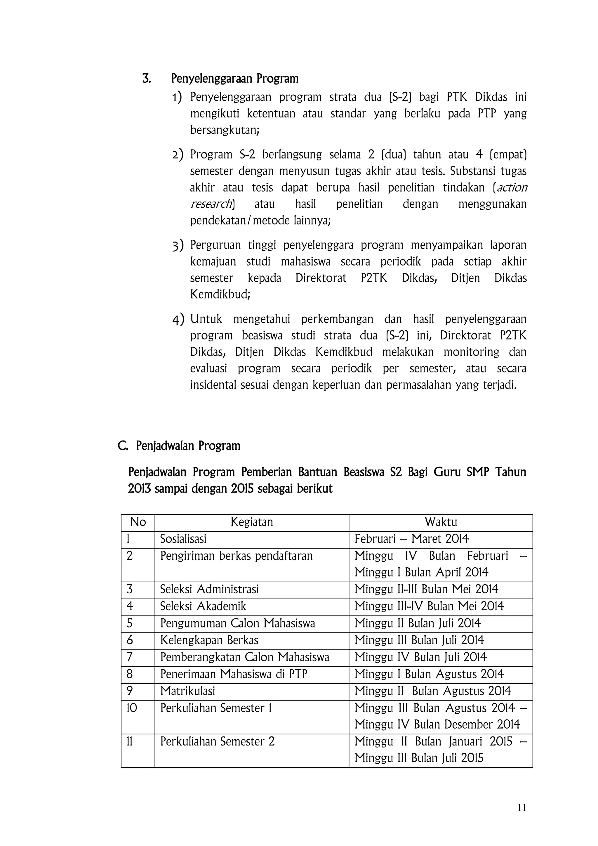 11
3. Penyelenggaraan Program
1) Penyelenggaraan program strata dua (S-2) bagi PTK Dikdas ini
mengikuti ketentuan atau standar yang berlaku pada PTP yang
bersangkutan;
2) Program S-2 berlangsung selama 2 (dua) tahun atau 4 (empat)
semester dengan menyusun tugas akhir atau tesis. Substansi tugas
akhir atau tesis dapat berupa hasil penelitian tindakan (action
research) atau hasil penelitian dengan menggunakan
pendekatan/metode lainnya;
3) Perguruan tinggi penyelenggara program menyampaikan laporan
kemajuan studi mahasiswa secara periodik pada setiap akhir
semester kepada Direktorat P2TK Dikdas, Ditjen Dikdas
Kemdikbud;
4) Untuk mengetahui perkembangan dan hasil penyelenggaraan
program beasiswa studi strata dua (S-2) ini, Direktorat P2TK
Dikdas, Ditjen Dikdas Kemdikbud melakukan monitoring dan
evaluasi program secara periodik per semester, atau secara
insidental sesuai dengan keperluan dan permasalahan yang terjadi.
C. Penjadwalan Program
Penjadwalan Program Pemberian Bantuan Beasiswa S2 Bagi Guru SMP Tahun
2013 sampai dengan 2015 sebagai berikut
No Kegiatan Waktu
1 Sosialisasi Februari – Maret 2014
2 Pengiriman berkas pendaftaran Minggu IV Bulan Februari –
Minggu I Bulan April 2014
3 Seleksi Administrasi Minggu II-III Bulan Mei 2014
4 Seleksi Akademik Minggu III-IV Bulan Mei 2014
5 Pengumuman Calon Mahasiswa Minggu II Bulan Juli 2014
6 Kelengkapan Berkas Minggu III Bulan Juli 2014
7 Pemberangkatan Calon Mahasiswa Minggu IV Bulan Juli 2014
8 Penerimaan Mahasiswa di PTP Minggu I Bulan Agustus 2014
9 Matrikulasi Minggu II Bulan Agustus 2014
10 Perkuliahan Semester 1 Minggu III Bulan Agustus 2014 –
Minggu IV Bulan Desember 2014
11 Perkuliahan Semester 2 Minggu II Bulan Januari 2015 –
Minggu III Bulan Juli 2015
 