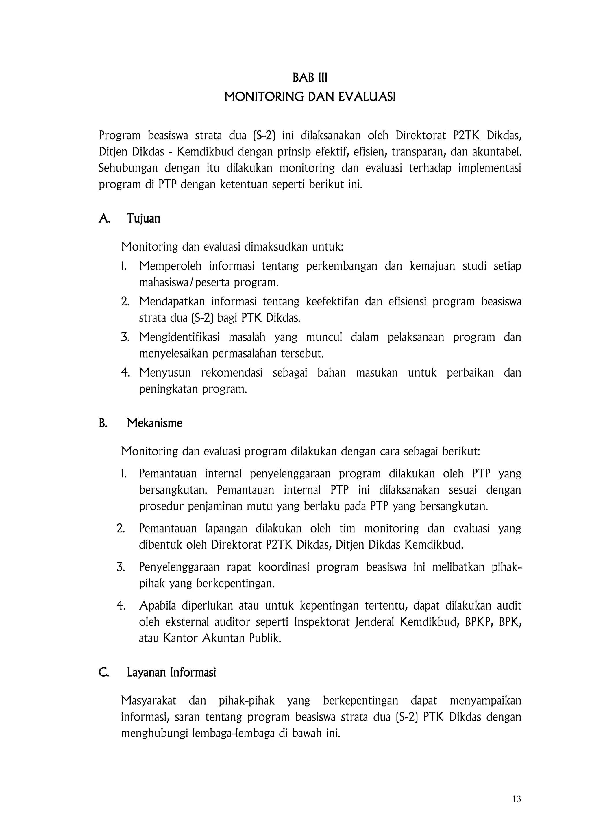 13
BAB III
MONITORING DAN EVALUASI
Program beasiswa strata dua (S-2) ini dilaksanakan oleh Direktorat P2TK Dikdas,
Ditjen Dikdas - Kemdikbud dengan prinsip efektif, efisien, transparan, dan akuntabel.
Sehubungan dengan itu dilakukan monitoring dan evaluasi terhadap implementasi
program di PTP dengan ketentuan seperti berikut ini.
A. Tujuan
Monitoring dan evaluasi dimaksudkan untuk:
1. Memperoleh informasi tentang perkembangan dan kemajuan studi setiap
mahasiswa/peserta program.
2. Mendapatkan informasi tentang keefektifan dan efisiensi program beasiswa
strata dua (S-2) bagi PTK Dikdas.
3. Mengidentifikasi masalah yang muncul dalam pelaksanaan program dan
menyelesaikan permasalahan tersebut.
4. Menyusun rekomendasi sebagai bahan masukan untuk perbaikan dan
peningkatan program.
B. Mekanisme
Monitoring dan evaluasi program dilakukan dengan cara sebagai berikut:
1. Pemantauan internal penyelenggaraan program dilakukan oleh PTP yang
bersangkutan. Pemantauan internal PTP ini dilaksanakan sesuai dengan
prosedur penjaminan mutu yang berlaku pada PTP yang bersangkutan.
2. Pemantauan lapangan dilakukan oleh tim monitoring dan evaluasi yang
dibentuk oleh Direktorat P2TK Dikdas, Ditjen Dikdas Kemdikbud.
3. Penyelenggaraan rapat koordinasi program beasiswa ini melibatkan pihak-
pihak yang berkepentingan.
4. Apabila diperlukan atau untuk kepentingan tertentu, dapat dilakukan audit
oleh eksternal auditor seperti Inspektorat Jenderal Kemdikbud, BPKP, BPK,
atau Kantor Akuntan Publik.
C. Layanan Informasi
Masyarakat dan pihak-pihak yang berkepentingan dapat menyampaikan
informasi, saran tentang program beasiswa strata dua (S-2) PTK Dikdas dengan
menghubungi lembaga-lembaga di bawah ini.
 