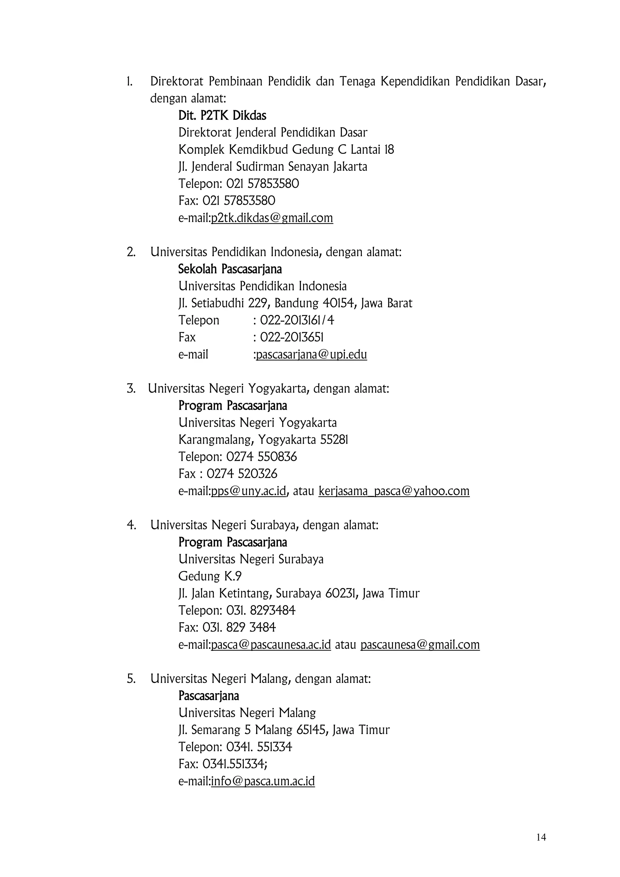 14
1. Direktorat Pembinaan Pendidik dan Tenaga Kependidikan Pendidikan Dasar,
dengan alamat:
Dit. P2TK Dikdas
Direktorat Jenderal Pendidikan Dasar
Komplek Kemdikbud Gedung C Lantai 18
Jl. Jenderal Sudirman Senayan Jakarta
Telepon: 021 57853580
Fax: 021 57853580
e-mail:p2tk.dikdas@gmail.com
2. Universitas Pendidikan Indonesia, dengan alamat:
Sekolah Pascasarjana
Universitas Pendidikan Indonesia
Jl. Setiabudhi 229, Bandung 40154, Jawa Barat
Telepon : 022-2013161/4
Fax : 022-2013651
e-mail :pascasarjana@upi.edu
3. Universitas Negeri Yogyakarta, dengan alamat:
Program Pascasarjana
Universitas Negeri Yogyakarta
Karangmalang, Yogyakarta 55281
Telepon: 0274 550836
Fax : 0274 520326
e-mail:pps@uny.ac.id, atau kerjasama_pasca@yahoo.com
4. Universitas Negeri Surabaya, dengan alamat:
Program Pascasarjana
Universitas Negeri Surabaya
Gedung K.9
Jl. Jalan Ketintang, Surabaya 60231, Jawa Timur
Telepon: 031. 8293484
Fax: 031. 829 3484
e-mail:pasca@pascaunesa.ac.id atau pascaunesa@gmail.com
5. Universitas Negeri Malang, dengan alamat:
Pascasarjana
Universitas Negeri Malang
Jl. Semarang 5 Malang 65145, Jawa Timur
Telepon: 0341. 551334
Fax: 0341.551334;
e-mail:info@pasca.um.ac.id
 