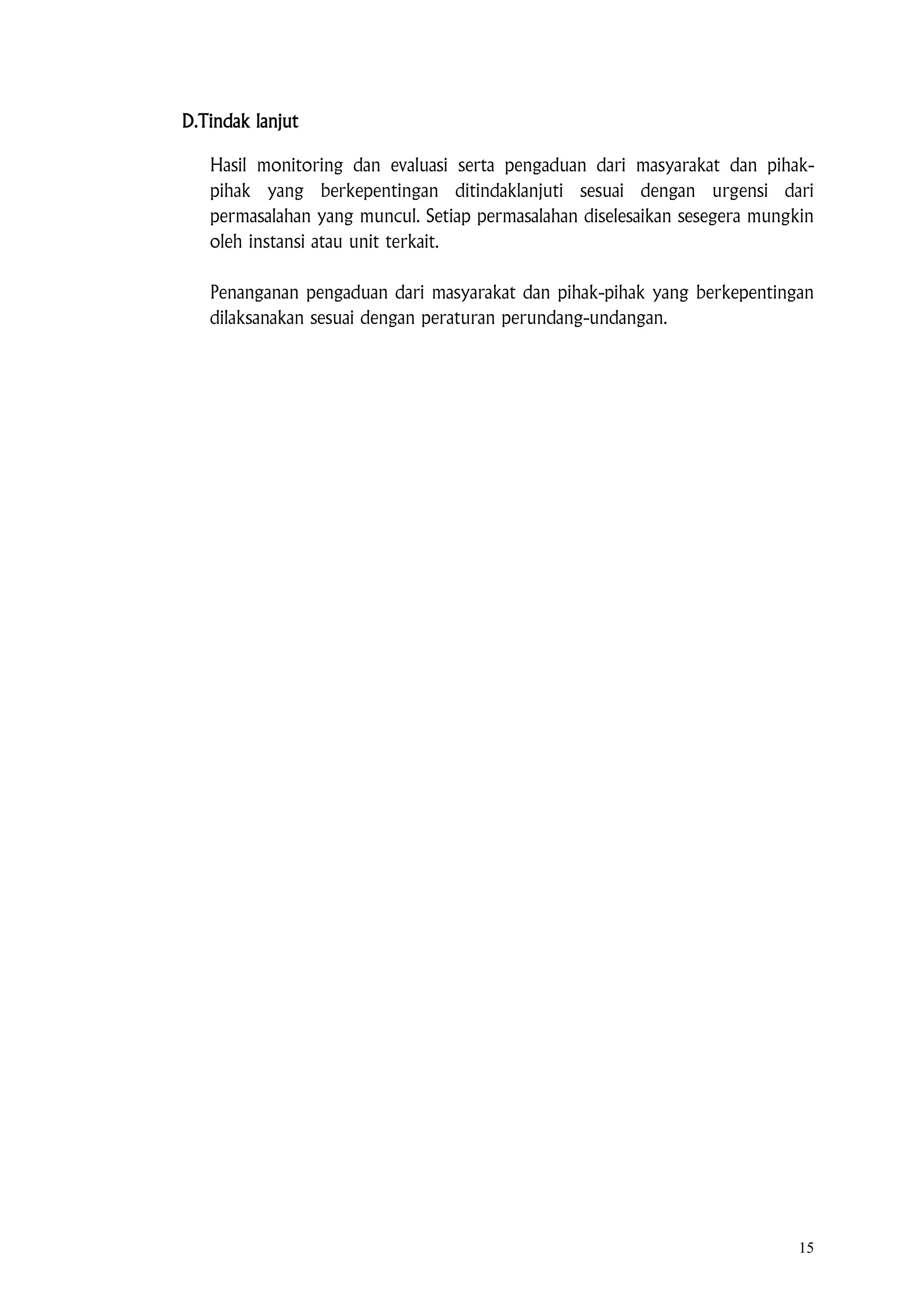 15
D.Tindak lanjut
Hasil monitoring dan evaluasi serta pengaduan dari masyarakat dan pihak-
pihak yang berkepentingan ditindaklanjuti sesuai dengan urgensi dari
permasalahan yang muncul. Setiap permasalahan diselesaikan sesegera mungkin
oleh instansi atau unit terkait.
Penanganan pengaduan dari masyarakat dan pihak-pihak yang berkepentingan
dilaksanakan sesuai dengan peraturan perundang-undangan.
 
