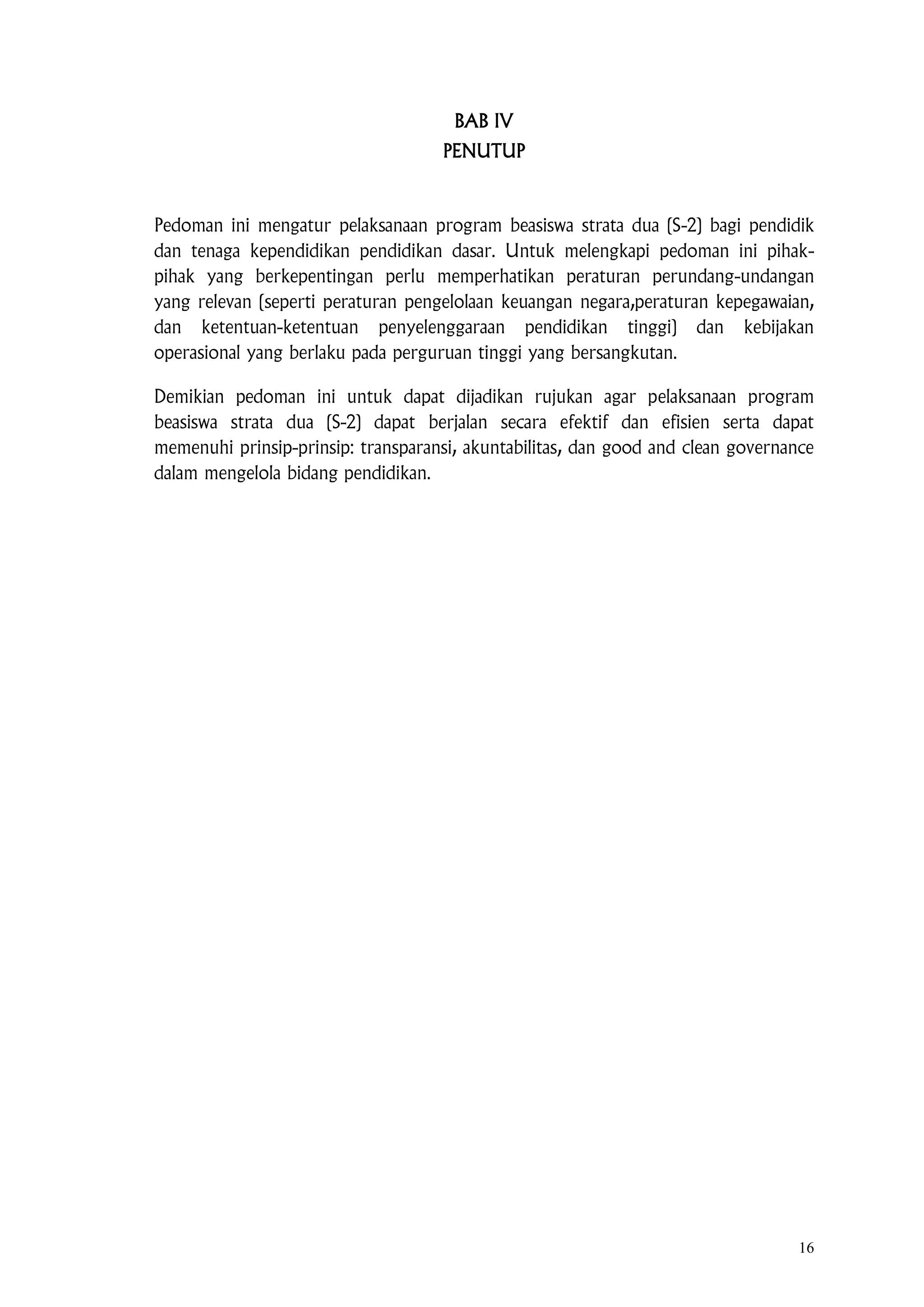 16
BAB IV
PENUTUP
Pedoman ini mengatur pelaksanaan program beasiswa strata dua (S-2) bagi pendidik
dan tenaga kependidikan pendidikan dasar. Untuk melengkapi pedoman ini pihak-
pihak yang berkepentingan perlu memperhatikan peraturan perundang-undangan
yang relevan (seperti peraturan pengelolaan keuangan negara,peraturan kepegawaian,
dan ketentuan-ketentuan penyelenggaraan pendidikan tinggi) dan kebijakan
operasional yang berlaku pada perguruan tinggi yang bersangkutan.
Demikian pedoman ini untuk dapat dijadikan rujukan agar pelaksanaan program
beasiswa strata dua (S-2) dapat berjalan secara efektif dan efisien serta dapat
memenuhi prinsip-prinsip: transparansi, akuntabilitas, dan good and clean governance
dalam mengelola bidang pendidikan.
 