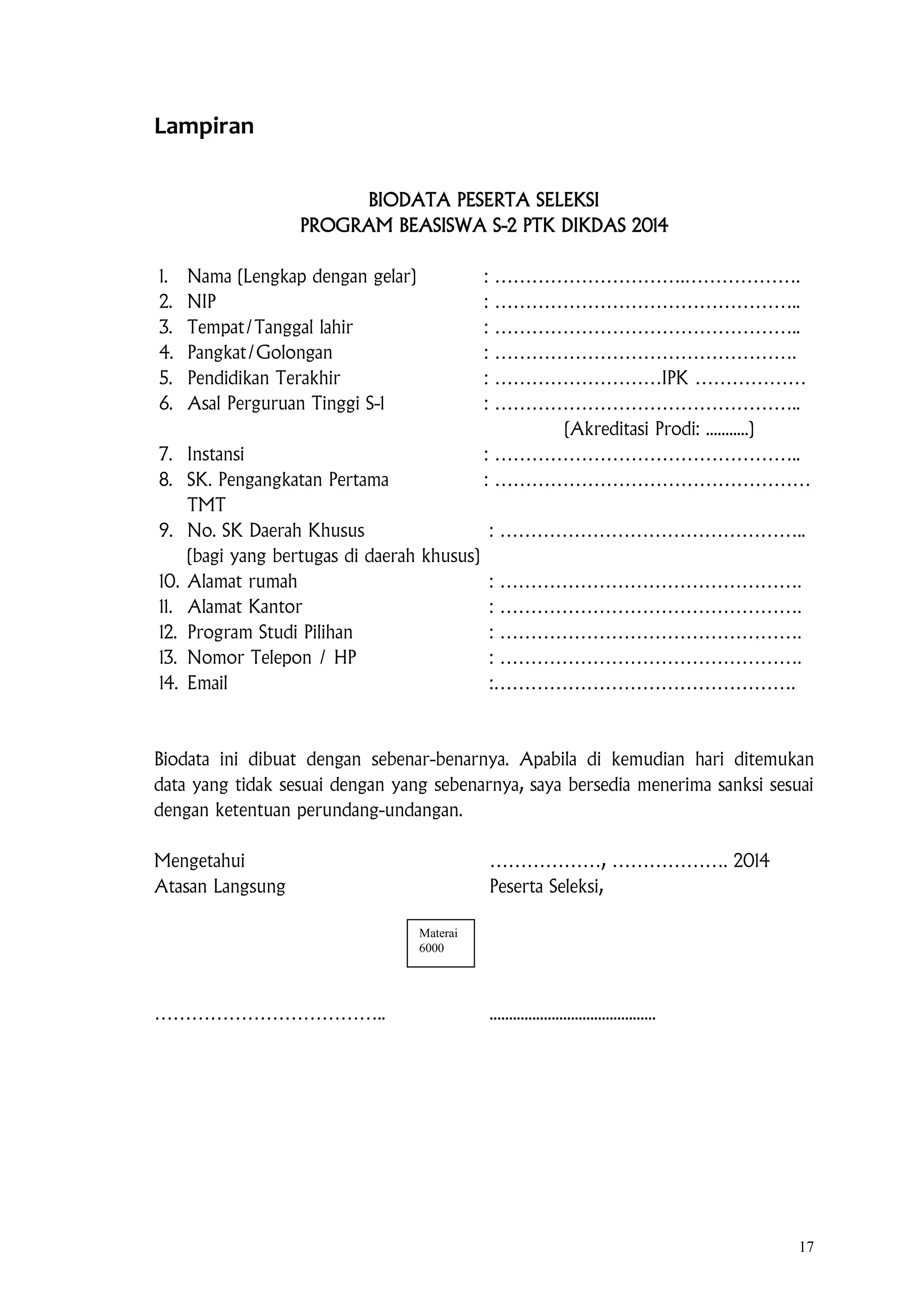 17
Lampiran
BIODATA PESERTA SELEKSI
PROGRAM BEASISWA S-2 PTK DIKDAS 2014
1. Nama (Lengkap dengan gelar) : ………………………….……………….
2. NIP : …………………………………………..
3. Tempat/Tanggal lahir : …………………………………………..
4. Pangkat/Golongan : ………………………………………….
5. Pendidikan Terakhir : ………………………IPK ………………
6. Asal Perguruan Tinggi S-1 : …………………………………………..
(Akreditasi Prodi: ...........)
7. Instansi : …………………………………………..
8. SK. Pengangkatan Pertama : ……………………………………………
TMT
9. No. SK Daerah Khusus : …………………………………………..
(bagi yang bertugas di daerah khusus)
10. Alamat rumah : ………………………………………….
11. Alamat Kantor : ………………………………………….
12. Program Studi Pilihan : ………………………………………….
13. Nomor Telepon / HP : ………………………………………….
14. Email :………………………………………….
Biodata ini dibuat dengan sebenar-benarnya. Apabila di kemudian hari ditemukan
data yang tidak sesuai dengan yang sebenarnya, saya bersedia menerima sanksi sesuai
dengan ketentuan perundang-undangan.
Mengetahui ………………, ………………. 2014
Atasan Langsung Peserta Seleksi,
……………………………….. ...........................................
Materai
6000
 