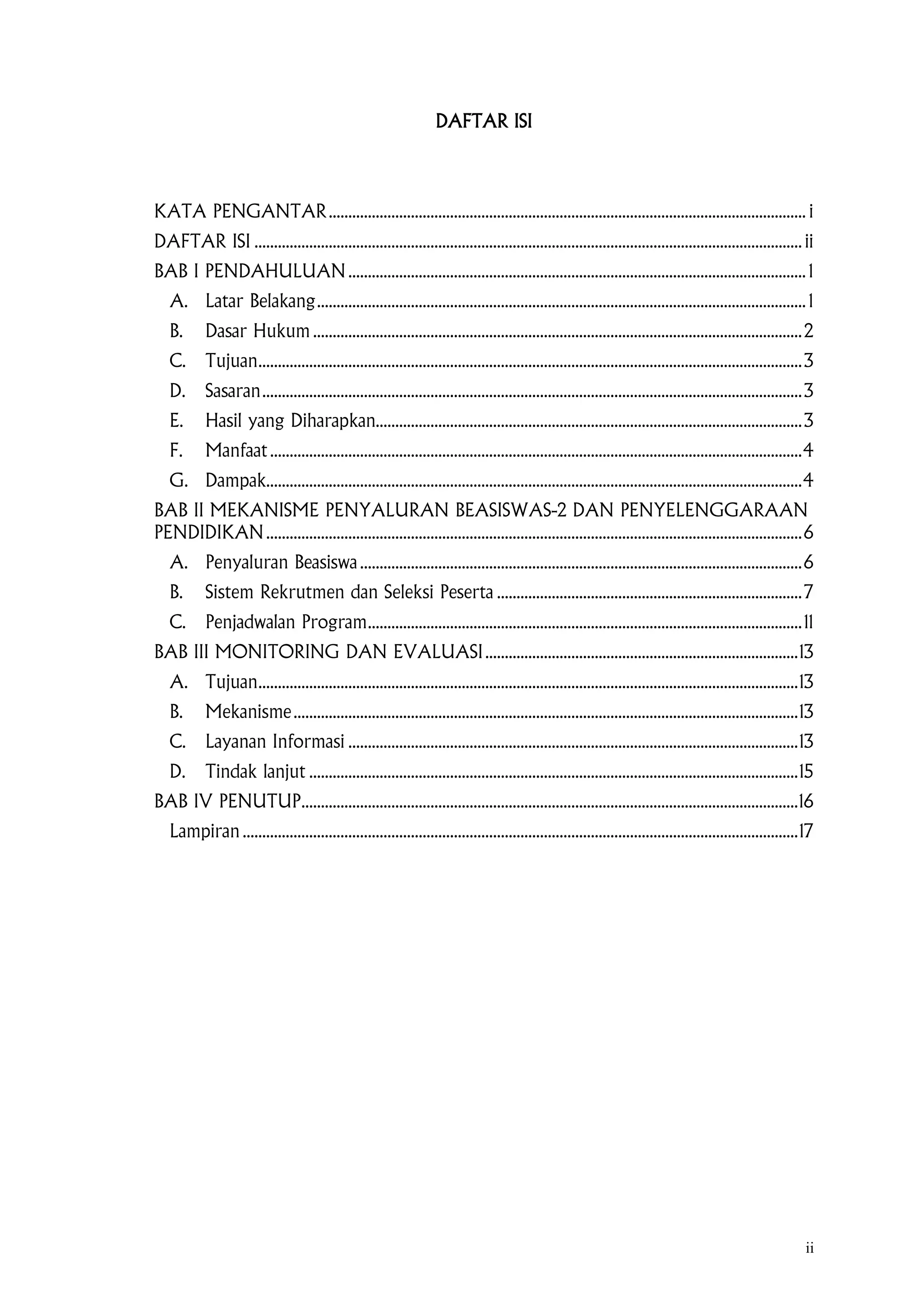 ii
DAFTAR ISI
KATA PENGANTAR.......................................................................................................................... i
DAFTAR ISI ............................................................................................................................................ ii
BAB I PENDAHULUAN..................................................................................................................... 1
A. Latar Belakang............................................................................................................................. 1
B. Dasar Hukum .............................................................................................................................2
C. Tujuan...........................................................................................................................................3
D. Sasaran..........................................................................................................................................3
E. Hasil yang Diharapkan.............................................................................................................3
F. Manfaat........................................................................................................................................4
G. Dampak.........................................................................................................................................4
BAB II MEKANISME PENYALURAN BEASISWAS-2 DAN PENYELENGGARAAN
PENDIDIKAN.........................................................................................................................................6
A. Penyaluran Beasiswa.................................................................................................................6
B. Sistem Rekrutmen dan Seleksi Peserta ..............................................................................7
C. Penjadwalan Program...............................................................................................................11
BAB III MONITORING DAN EVALUASI................................................................................13
A. Tujuan..........................................................................................................................................13
B. Mekanisme.................................................................................................................................13
C. Layanan Informasi ...................................................................................................................13
D. Tindak lanjut .............................................................................................................................15
BAB IV PENUTUP...............................................................................................................................16
Lampiran ..............................................................................................................................................17
 