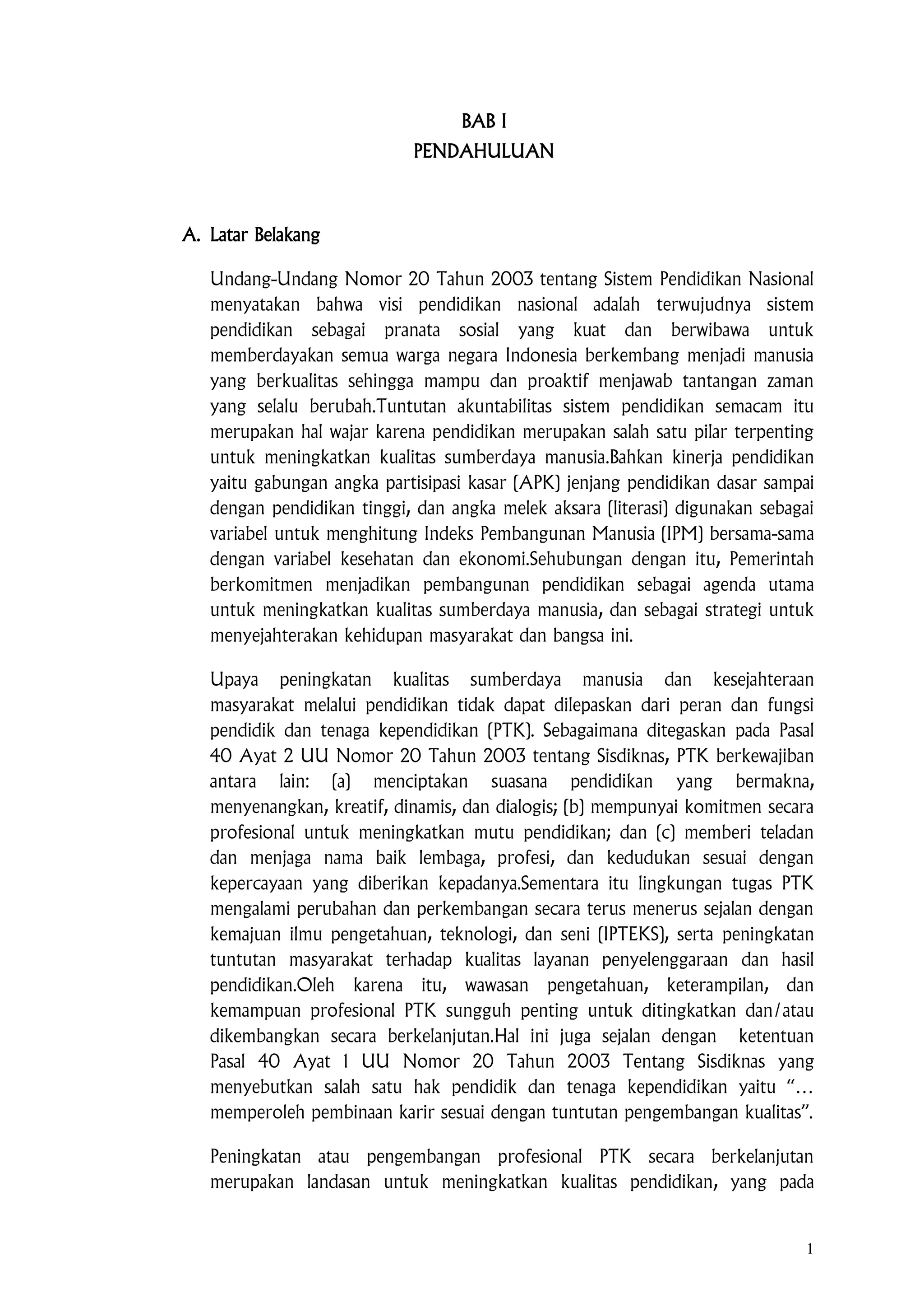1
BAB I
PENDAHULUAN
A. Latar Belakang
Undang-Undang Nomor 20 Tahun 2003 tentang Sistem Pendidikan Nasional
menyatakan bahwa visi pendidikan nasional adalah terwujudnya sistem
pendidikan sebagai pranata sosial yang kuat dan berwibawa untuk
memberdayakan semua warga negara Indonesia berkembang menjadi manusia
yang berkualitas sehingga mampu dan proaktif menjawab tantangan zaman
yang selalu berubah.Tuntutan akuntabilitas sistem pendidikan semacam itu
merupakan hal wajar karena pendidikan merupakan salah satu pilar terpenting
untuk meningkatkan kualitas sumberdaya manusia.Bahkan kinerja pendidikan
yaitu gabungan angka partisipasi kasar (APK) jenjang pendidikan dasar sampai
dengan pendidikan tinggi, dan angka melek aksara (literasi) digunakan sebagai
variabel untuk menghitung Indeks Pembangunan Manusia (IPM) bersama-sama
dengan variabel kesehatan dan ekonomi.Sehubungan dengan itu, Pemerintah
berkomitmen menjadikan pembangunan pendidikan sebagai agenda utama
untuk meningkatkan kualitas sumberdaya manusia, dan sebagai strategi untuk
menyejahterakan kehidupan masyarakat dan bangsa ini.
Upaya peningkatan kualitas sumberdaya manusia dan kesejahteraan
masyarakat melalui pendidikan tidak dapat dilepaskan dari peran dan fungsi
pendidik dan tenaga kependidikan (PTK). Sebagaimana ditegaskan pada Pasal
40 Ayat 2 UU Nomor 20 Tahun 2003 tentang Sisdiknas, PTK berkewajiban
antara lain: (a) menciptakan suasana pendidikan yang bermakna,
menyenangkan, kreatif, dinamis, dan dialogis; (b) mempunyai komitmen secara
profesional untuk meningkatkan mutu pendidikan; dan (c) memberi teladan
dan menjaga nama baik lembaga, profesi, dan kedudukan sesuai dengan
kepercayaan yang diberikan kepadanya.Sementara itu lingkungan tugas PTK
mengalami perubahan dan perkembangan secara terus menerus sejalan dengan
kemajuan ilmu pengetahuan, teknologi, dan seni (IPTEKS), serta peningkatan
tuntutan masyarakat terhadap kualitas layanan penyelenggaraan dan hasil
pendidikan.Oleh karena itu, wawasan pengetahuan, keterampilan, dan
kemampuan profesional PTK sungguh penting untuk ditingkatkan dan/atau
dikembangkan secara berkelanjutan.Hal ini juga sejalan dengan ketentuan
Pasal 40 Ayat 1 UU Nomor 20 Tahun 2003 Tentang Sisdiknas yang
menyebutkan salah satu hak pendidik dan tenaga kependidikan yaitu “…
memperoleh pembinaan karir sesuai dengan tuntutan pengembangan kualitas”.
Peningkatan atau pengembangan profesional PTK secara berkelanjutan
merupakan landasan untuk meningkatkan kualitas pendidikan, yang pada
 