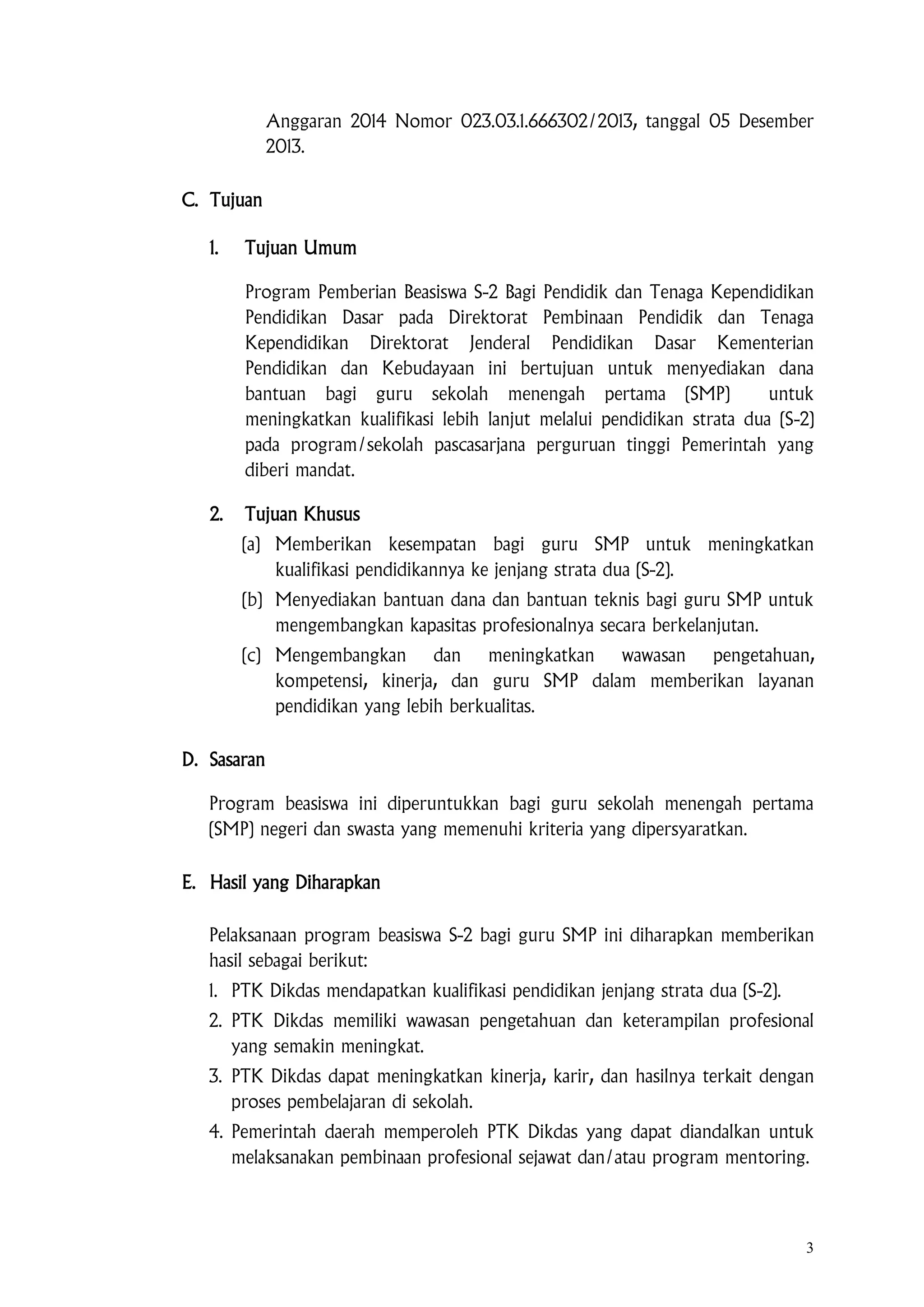 3
Anggaran 2014 Nomor 023.03.1.666302/2013, tanggal 05 Desember
2013.
C. Tujuan
1. Tujuan Umum
Program Pemberian Beasiswa S-2 Bagi Pendidik dan Tenaga Kependidikan
Pendidikan Dasar pada Direktorat Pembinaan Pendidik dan Tenaga
Kependidikan Direktorat Jenderal Pendidikan Dasar Kementerian
Pendidikan dan Kebudayaan ini bertujuan untuk menyediakan dana
bantuan bagi guru sekolah menengah pertama (SMP) untuk
meningkatkan kualifikasi lebih lanjut melalui pendidikan strata dua (S-2)
pada program/sekolah pascasarjana perguruan tinggi Pemerintah yang
diberi mandat.
2. Tujuan Khusus
(a) Memberikan kesempatan bagi guru SMP untuk meningkatkan
kualifikasi pendidikannya ke jenjang strata dua (S-2).
(b) Menyediakan bantuan dana dan bantuan teknis bagi guru SMP untuk
mengembangkan kapasitas profesionalnya secara berkelanjutan.
(c) Mengembangkan dan meningkatkan wawasan pengetahuan,
kompetensi, kinerja, dan guru SMP dalam memberikan layanan
pendidikan yang lebih berkualitas.
D. Sasaran
Program beasiswa ini diperuntukkan bagi guru sekolah menengah pertama
(SMP) negeri dan swasta yang memenuhi kriteria yang dipersyaratkan.
E. Hasil yang Diharapkan
Pelaksanaan program beasiswa S-2 bagi guru SMP ini diharapkan memberikan
hasil sebagai berikut:
1. PTK Dikdas mendapatkan kualifikasi pendidikan jenjang strata dua (S-2).
2. PTK Dikdas memiliki wawasan pengetahuan dan keterampilan profesional
yang semakin meningkat.
3. PTK Dikdas dapat meningkatkan kinerja, karir, dan hasilnya terkait dengan
proses pembelajaran di sekolah.
4. Pemerintah daerah memperoleh PTK Dikdas yang dapat diandalkan untuk
melaksanakan pembinaan profesional sejawat dan/atau program mentoring.
 