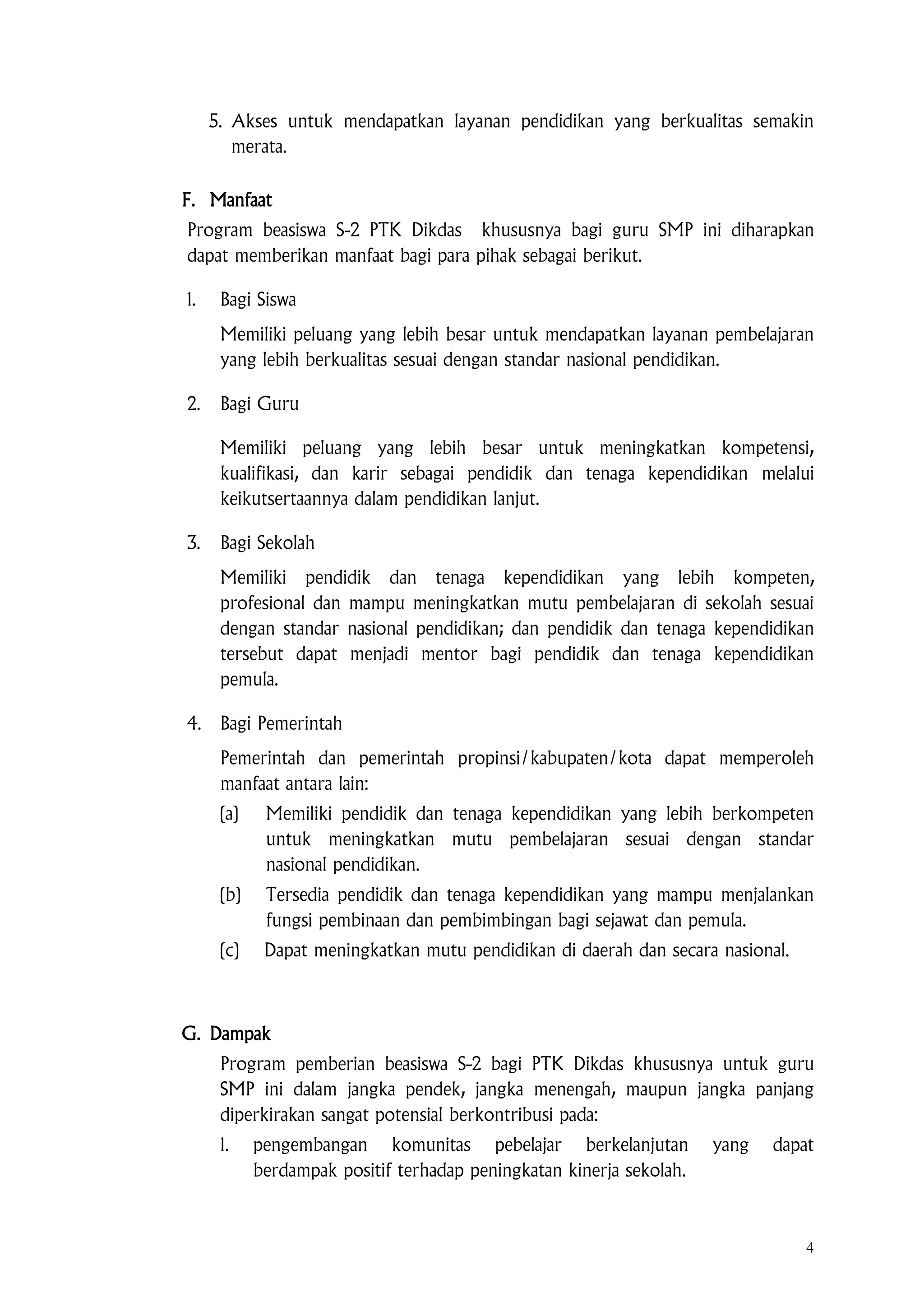 4
5. Akses untuk mendapatkan layanan pendidikan yang berkualitas semakin
merata.
F. Manfaat
Program beasiswa S-2 PTK Dikdas khususnya bagi guru SMP ini diharapkan
dapat memberikan manfaat bagi para pihak sebagai berikut.
1. Bagi Siswa
Memiliki peluang yang lebih besar untuk mendapatkan layanan pembelajaran
yang lebih berkualitas sesuai dengan standar nasional pendidikan.
2. Bagi Guru
Memiliki peluang yang lebih besar untuk meningkatkan kompetensi,
kualifikasi, dan karir sebagai pendidik dan tenaga kependidikan melalui
keikutsertaannya dalam pendidikan lanjut.
3. Bagi Sekolah
Memiliki pendidik dan tenaga kependidikan yang lebih kompeten,
profesional dan mampu meningkatkan mutu pembelajaran di sekolah sesuai
dengan standar nasional pendidikan; dan pendidik dan tenaga kependidikan
tersebut dapat menjadi mentor bagi pendidik dan tenaga kependidikan
pemula.
4. Bagi Pemerintah
Pemerintah dan pemerintah propinsi/kabupaten/kota dapat memperoleh
manfaat antara lain:
(a) Memiliki pendidik dan tenaga kependidikan yang lebih berkompeten
untuk meningkatkan mutu pembelajaran sesuai dengan standar
nasional pendidikan.
(b) Tersedia pendidik dan tenaga kependidikan yang mampu menjalankan
fungsi pembinaan dan pembimbingan bagi sejawat dan pemula.
(c) Dapat meningkatkan mutu pendidikan di daerah dan secara nasional.
G. Dampak
Program pemberian beasiswa S-2 bagi PTK Dikdas khususnya untuk guru
SMP ini dalam jangka pendek, jangka menengah, maupun jangka panjang
diperkirakan sangat potensial berkontribusi pada:
1. pengembangan komunitas pebelajar berkelanjutan yang dapat
berdampak positif terhadap peningkatan kinerja sekolah.
 