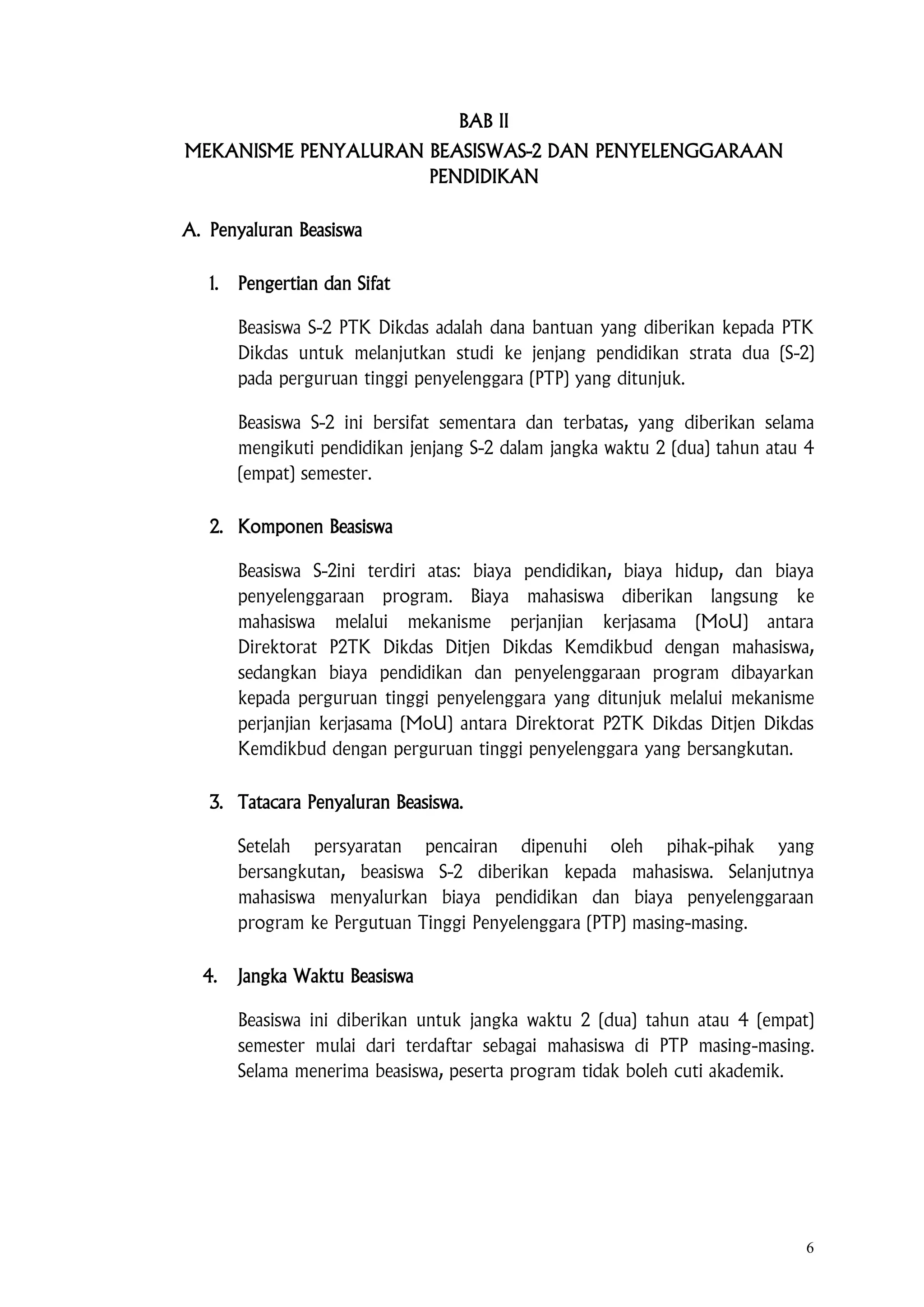 6
BAB II
MEKANISME PENYALURAN BEASISWAS-2 DAN PENYELENGGARAAN
PENDIDIKAN
A. Penyaluran Beasiswa
1. Pengertian dan Sifat
Beasiswa S-2 PTK Dikdas adalah dana bantuan yang diberikan kepada PTK
Dikdas untuk melanjutkan studi ke jenjang pendidikan strata dua (S-2)
pada perguruan tinggi penyelenggara (PTP) yang ditunjuk.
Beasiswa S-2 ini bersifat sementara dan terbatas, yang diberikan selama
mengikuti pendidikan jenjang S-2 dalam jangka waktu 2 (dua) tahun atau 4
(empat) semester.
2. Komponen Beasiswa
Beasiswa S-2ini terdiri atas: biaya pendidikan, biaya hidup, dan biaya
penyelenggaraan program. Biaya mahasiswa diberikan langsung ke
mahasiswa melalui mekanisme perjanjian kerjasama (MoU) antara
Direktorat P2TK Dikdas Ditjen Dikdas Kemdikbud dengan mahasiswa,
sedangkan biaya pendidikan dan penyelenggaraan program dibayarkan
kepada perguruan tinggi penyelenggara yang ditunjuk melalui mekanisme
perjanjian kerjasama (MoU) antara Direktorat P2TK Dikdas Ditjen Dikdas
Kemdikbud dengan perguruan tinggi penyelenggara yang bersangkutan.
3. Tatacara Penyaluran Beasiswa.
Setelah persyaratan pencairan dipenuhi oleh pihak-pihak yang
bersangkutan, beasiswa S-2 diberikan kepada mahasiswa. Selanjutnya
mahasiswa menyalurkan biaya pendidikan dan biaya penyelenggaraan
program ke Pergutuan Tinggi Penyelenggara (PTP) masing-masing.
4. Jangka Waktu Beasiswa
Beasiswa ini diberikan untuk jangka waktu 2 (dua) tahun atau 4 (empat)
semester mulai dari terdaftar sebagai mahasiswa di PTP masing-masing.
Selama menerima beasiswa, peserta program tidak boleh cuti akademik.
 