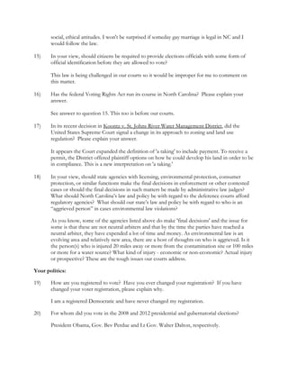 
 
  social, ethical attitudes. I won't be surprised if someday gay marriage is legal in NC and I  
  would follow the law.  
 
15)  In your view, should citizens be required to provide elections officials with some form of
  official identification before they are allowed to vote? 
 
This law is being challenged in our courts so it would be improper for me to comment on  
  this matter. 
 
16)  Has the federal Voting Rights Act run its course in North Carolina? Please explain your
  answer. 
 
See answer to question 15. This too is before our courts.  
 
17)  In its recent decision in Koontz v. St. Johns River Water Management District, did the
United States Supreme Court signal a change in its approach to zoning and land use
regulation? Please explain your answer. 
 
It appears the Court expanded the definition of 'a taking' to include payment. To receive a  
  permit, the District offered plaintiff options on how he could develop his land in order to be
  in compliance. This is a new interpretation on 'a taking.' 
 
18)  In your view, should state agencies with licensing, environmental protection, consumer
protection, or similar functions make the final decisions in enforcement or other contested
cases or should the final decisions in such matters be made by administrative law judges?
What should North Carolina’s law and policy be with regard to the deference courts afford
regulatory agencies? What should our state’s law and policy be with regard to who is an
“aggrieved person” in cases environmental law violations? 
As you know, some of the agencies listed above do make 'final decisions' and the issue for  
  some is that these are not neutral arbiters and that by the time the parties have reached a  
  neutral arbiter, they have expended a lot of time and money. As environmental law is an  
  evolving area and relatively new area, there are a host of thoughts on who is aggrieved. Is it  
  the person(s) who is injured 20 miles away or more from the contamination site or 100 miles
  or more for a water source? What kind of injury - economic or non-economic? Actual injury
  or prospective? These are the tough issues our courts address. 
Your politics: 
19)  How are you registered to vote? Have you ever changed your registration? If you have
  changed your voter registration, please explain why. 
I am a registered Democratic and have never changed my registration. 
20)  For whom did you vote in the 2008 and 2012 presidential and gubernatorial elections? 
President Obama, Gov. Bev Perdue and Lt Gov. Walter Dalton, respectively. 
 