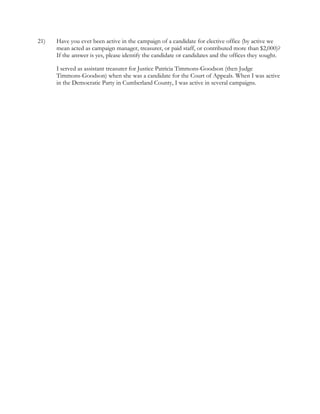  
 
21)  Have you ever been active in the campaign of a candidate for elective office (by active we
  mean acted as campaign manager, treasurer, or paid staff, or contributed more than $2,000)?
  If the answer is yes, please identify the candidate or candidates and the offices they sought. 
I served as assistant treasurer for Justice Patricia Timmons-Goodson (then Judge
  Timmons-Goodson) when she was a candidate for the Court of Appeals. When I was active  
  in the Democratic Party in Cumberland County, I was active in several campaigns.
 
 
