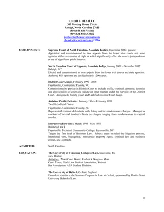 1
CHERI L. BEASLEY
305 Meeting House Circle
Raleigh, North Carolina 27615
(910) 844-6467 Home
(919) 831-5716 Office
justicecheribeasley@gmail.com
cbeasley@sc.nccourts.org Office
EMPLOYMENT: Supreme Court of North Carolina, Associate Justice, December 2012- present
Appointed and commissioned to hear appeals from the lower trial courts and state
agencies either as a matter of right or which significantly affect the state’s jurisprudence
or are of significant public interest.
North Carolina Court of Appeals, Associate Judge, January 2009 –December 2012
Raleigh, NC
Elected and commissioned to hear appeals from the lower trial courts and state agencies.
Authored 400 opinions and decided nearly 1200 cases.
District Court Judge, February 1999 - 2008
Fayetteville, Cumberland County, NC
Commissioned to preside in District Court to include traffic, criminal, domestic, juvenile
and civil sessions of court and handle all other matters under the purview of the District
Court. Assigned to Family Court and Certified Juvenile Court Judge.
Assistant Public Defender, January 1994 – February 1999
Twelfth Judicial District
Fayetteville, Cumberland County, NC
Represented criminal defendants with felony and/or misdemeanor charges. Managed a
caseload of several hundred clients on charges ranging from misdemeanors to capital
murder.
Instructor (Part-time), March 1995 - May 1995
Business Law I
Fayetteville Technical Community College, Fayetteville, NC
Taught the first level of Business Law. Subject areas included the litigation process,
Intentional torts, Negligence, Intellectual property rights, criminal law and business
crimes, and contracts.
ADMITTED: North Carolina
EDUCATION: The University of Tennessee College of Law, Knoxville, TN
Juris Doctor
Activities: Moot Court Board, Frederick Douglass Moot
Court Team, Black Law Student Association, Student
Bar Association, ABA Student Division.
The University of Oxford, Oxford, England
Earned six credits at the Summer Program in Law at Oxford, sponsored by Florida State
University School of Law.
 