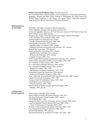 2
Rutgers University/Douglass College, New Brunswick, NJ
B.A. in Political Science and Economics, with concentrations in Accounting and Finance.
Activities: Women and Public Policy Seminar in Washington, DC intern; Forum for
Women State Legislators in San Diego, CA, intern; Public Leadership Education
Network (PLEN); House Chairwoman of Nicholas Dormitory.
PROFESSIONAL
ACTIVITIES: 2012 Henry Toll Fellow, Council on State Governments
NCBA Appellate Advocacy CLE, presenter, October 2012
Lecture for Appellate Advocacy and Trial Advocacy classes at UNC School of Law and
NCCU School of Law, 2009 - present
Presenter, New Judges’ School for District Court Judges, “Judicial Philosophy”
UNC-CH School of Government, 2006 - 2007
National Institute for Trial Advocacy, (NITA)
Faculty, Advanced Trial Advocacy, 2006, 2007
American Bar Association, 1993 - present
Appellate Judges’ Conference, 2009 - present
Standing Committee on Diversity in the Judiciary, 2011 - present
National Bar Association, 1994 - present
North Carolina Bar Association, 1993 - present
Appellate Rules Committee, 2013 - present
Women in the Profession, 2012 – present
Litigation Council, 2009 - 2011
North Carolina Bar Foundation, Endowment Committee, 2011 - present
North Carolina Association of District Court Judges, 1999 - 2008
N.C. Academy of Trial Lawyers, 1996 - 1999
N.C. Association of Women Attorneys, 1995 - present
N.C. Association of Black Lawyers, 1994 - present
Board of Governors, 1996 - 1999
Bar Relations Committee Chairperson, 1998 - 1999
Cumberland County Bar Association, 1994 - present
Professional Standards Committee, 2006 - 2009
Wake County Bar Association and Tenth Judicial District Bar, 2009 - present
Capital City Lawyers Association, 1994 - 1996
Young Lawyers of Cumberland County, 1994 - 2000
Cumberland County Association of
Defense Attorneys, 1994 - 1999
Fayetteville Bench & Bar, Founder and First President, 1994.
Member, 1994 - present
COMMUNITY
INVOLVEMENT: Junior League of Raleigh, 2013 - present
Junior League of Fayetteville (former director), 1998 -2013
The Women’s Forum of North Carolina, 2007 - present
NETWORTH, 2007 - 2010
Fayetteville State University Community Advisory Council, 2006 - 2010
Cape Fear Regional Theatre, Board of Directors, 2004 - 2009
Chair of Administrative Committee, 2005 - 2009
Women’s Center of Fayetteville, Board of Directors, 2005 - 2010
City of Fayetteville Zoning Commission, 1996 - 1997
NAACP Life Member, 1997 - present
Fayetteville Museum of Art Board of Trustees, term 1998 – 2001
 