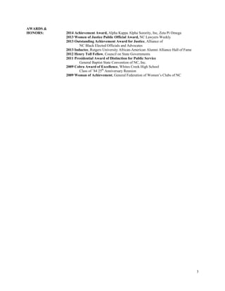 3
AWARDS &
HONORS: 2014 Achievement Award, Alpha Kappa Alpha Sorority, Inc, Zeta Pi Omega
2013 Women of Justice Public Official Award, NC Lawyers Weekly
2013 Outstanding Achievement Award for Justice, Alliance of
NC Black Elected Officials and Advocates
2013 Inductee, Rutgers University African-American Alumni Alliance Hall of Fame
2012 Henry Toll Fellow, Council on State Governments
2011 Presidential Award of Distinction for Public Service
General Baptist State Convention of NC, Inc.
2009 Cobra Award of Excellence, Whites Creek High School
Class of ’84 25th
Anniversary Reunion
2009 Woman of Achievement, General Federation of Women’s Clubs of NC
 