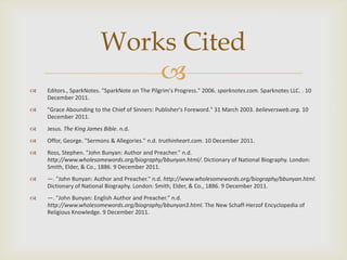 Works Cited

                             
    Editors., SparkNotes. "SparkNote on The Pilgrim's Progress." 2006. sparknotes.com. Sparknotes LLC. . 10
    December 2011.
   "Grace Abounding to the Chief of Sinners: Publisher's Foreword." 31 March 2003. believersweb.org. 10
    December 2011.
   Jesus. The King James Bible. n.d.
   Offor, George. "Sermons & Allegories." n.d. truthinheart.com. 10 December 2011.
   Ross, Stephen. "John Bunyan: Author and Preacher." n.d.
    http://www.wholesomewords.org/biography/bbunyan.html/. Dictionary of National Biography. London:
    Smith, Elder, & Co., 1886. 9 December 2011.
   —. "John Bunyan: Author and Preacher." n.d. http://www.wholesomewords.org/biography/bbunyan.html.
    Dictionary of National Biography. London: Smith, Elder, & Co., 1886. 9 December 2011.
   —. "John Bunyan: English Author and Preacher." n.d.
    http://www.wholesomewords.org/biography/bbunyan3.html. The New Schaff-Herzof Encyclopedia of
    Religious Knowledge. 9 December 2011.
 