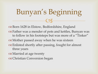 Bunyan’s Beginning
             
 Born 1628 in Elstow, Bedfordshire, England
 Father was a mender of pots and kettles, Bunyan was
  to follow in his footsteps but was more of a “Tinker”
 Mother passed away when he was sixteen
 Enlisted shortly after passing, fought for almost
  three years
 Married at age twenty
 Christian Conversion began
 