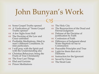 John Bunyan’s Work
              
 Some Gospel Truths opened            The Holy City
 A Vindication of “Some Gospel        The Resurrection of the Dead and
  Truths opened”                        Eternal Judgment
 A few Sighs from Hell                Defense of the Doctrine of
 The Doctrine of the Law and           justification by Faith
  Grace unfolded                       Confession of Faith
 Profitable Meditations, fitted to    Difference of Judgment about
  man’s different Conditions. In        Water Baptism no bar to
  nine particulars.                     Communion
 I will pray with the Spirit and      Peaceable Principles and True
  with the Understanding also          Light for them that sit in
 Christian Behaviour; being the        Darkness
  Fruits of True Christianity          Instruction for the Ignorant
 The Four Last Things                 Saved by Grace
 Ebal and Gerizim                     The Strait Gate
 Prison Meditations
 