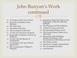 John Bunyan’s Work
                continued
 A Treatise of the Fear of God
                                    Questions about the Nature and
 The Life and Death or Mr.           Perpetuity of the Seventh-day
  Badman                              Sabbath
 The Holy War                       The Pharisee and the Publican
 The Barren Fig Tree                A Book for Boys and Girls
 The Greatness of the Soul          The Jerusalem Sinner saved
 A Case of Conscience resolved      The Work of Jesus Christ as an
 Seasonable Counsel or Advice to     Advocate
  Sufferers                          Discourse of the Building,
 A Holy Life the Beauty of           Nature, Excellency, and
  Christianity                        Government of the House of God
 A Caution to stir up to Watch      The Water of Life
  against Sin                        Solomon’s Temple spiritualized
 The second part of Pilgrim’s       The Acceptable Sacrifice
  Progress                           Last Sermon
 