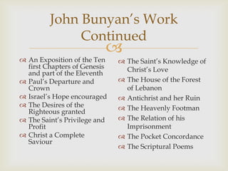 John Bunyan’s Work
              Continued
                          
 An Exposition of the Ten     The Saint’s Knowledge of
  first Chapters of Genesis     Christ’s Love
  and part of the Eleventh
 Paul’s Departure and         The House of the Forest
  Crown                         of Lebanon
 Israel’s Hope encouraged     Antichrist and her Ruin
 The Desires of the           The Heavenly Footman
  Righteous granted
 The Saint’s Privilege and    The Relation of his
  Profit                        Imprisonment
 Christ a Complete            The Pocket Concordance
  Saviour
                               The Scriptural Poems
 