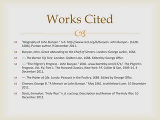 Works Cited
                          
   "Biography of John Bunyan." n.d. http://www.ccel.org/b/bunyan. John Bunyan - (1628-
    1688), Puritan author. 9 December 2011.
   Bunyan, John. Grace abounding to the Chief of Sinners. London: George Larkin, 1666.
   —. The Barren Fig Tree. London: Golden Lion, 1688. Edited by George Offer.
   —. "The Pilgrim's Progress - John Bunyan." 2001. www.bartleby.com/15/1/. The Pilgrim's
    Progress. Vol. XV, Part 1. The Harvard Classics. New York: P.F. Collier & Son, 1909-14. 3
    December 2011.
   —. The Water of Life. Londo: Peacock in the Poultry, 1688. Edited by George Offor.
   Cheever, George B. "A Memoir on John Bunyan." May 1861. truthinheart.com. 10 December
    2011.
   Davis, Emmalon. "Holy War." n.d. ccel.org. Description and Review of The Holy War. 10
    December 2011.
 