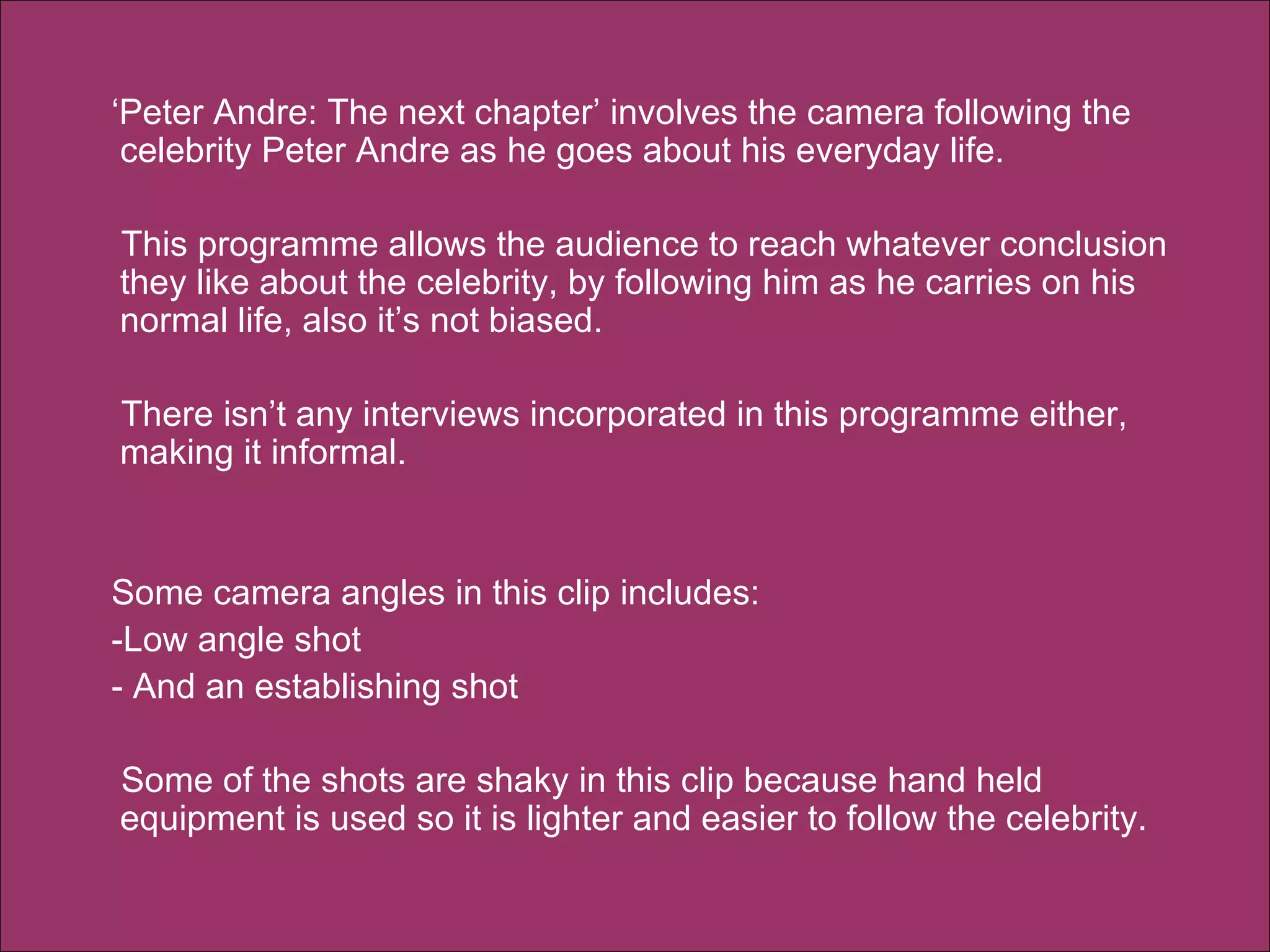 ‘ Peter Andre: The next chapter’ involves the camera following the celebrity Peter Andre as he goes about his everyday life.  This programme allows the audience to reach whatever conclusion they like about the celebrity, by following him as he carries on his normal life, also it’s not biased.  There isn’t any interviews incorporated in this programme either, making it informal. Some camera angles in this clip includes: -Low angle shot - And an establishing shot  Some of the shots are shaky in this clip because hand held equipment is used so it is lighter and easier to follow the celebrity.  