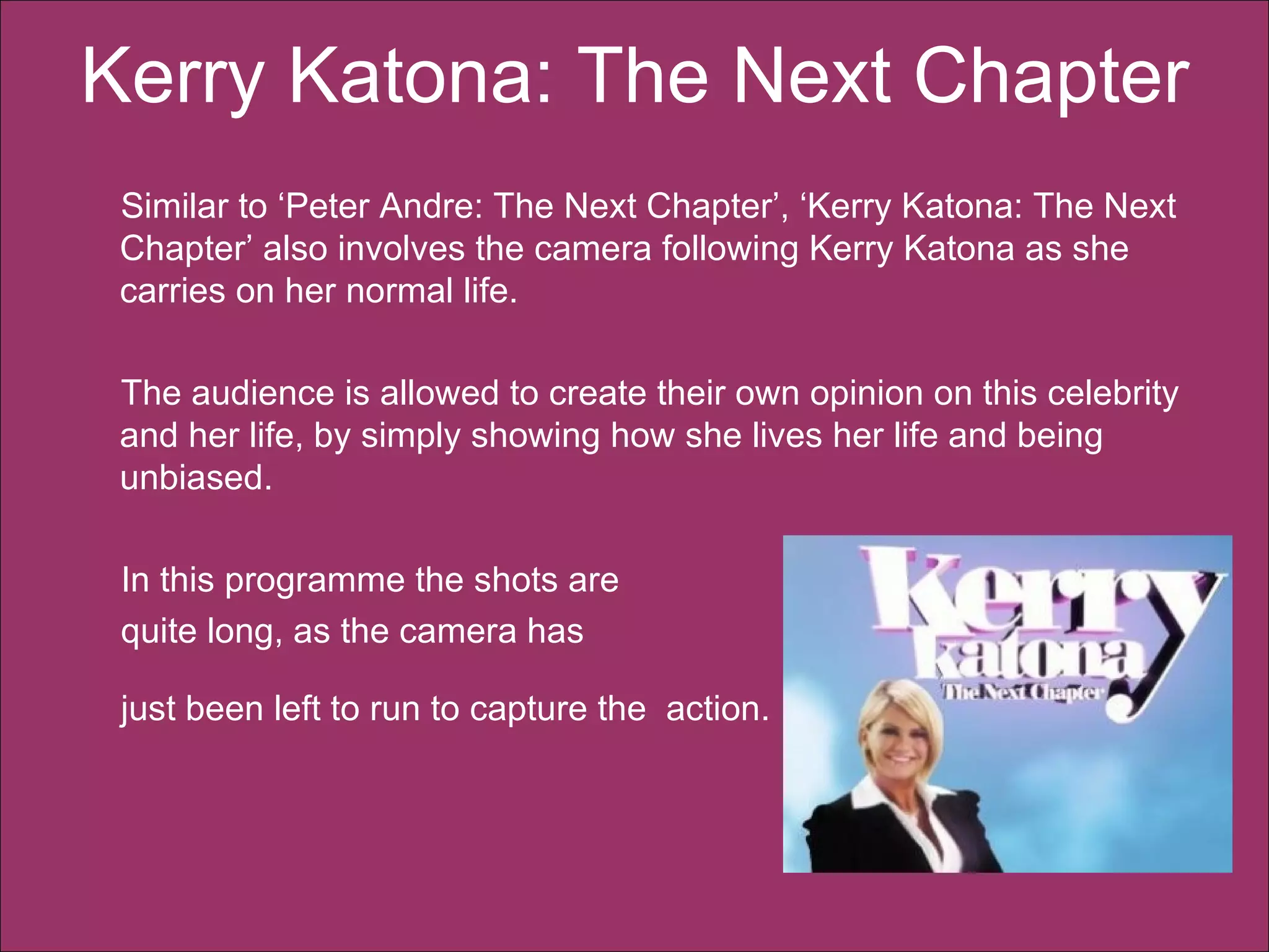Kerry Katona: The Next Chapter   Similar to ‘Peter Andre: The Next Chapter’, ‘Kerry Katona: The Next Chapter’ also involves the camera following Kerry Katona as she carries on her normal life.  The audience is allowed to create their own opinion on this celebrity and her life, by simply showing how she lives her life and being unbiased. In this programme the shots are  quite long, as the camera has  just been left to run to capture the  action.   