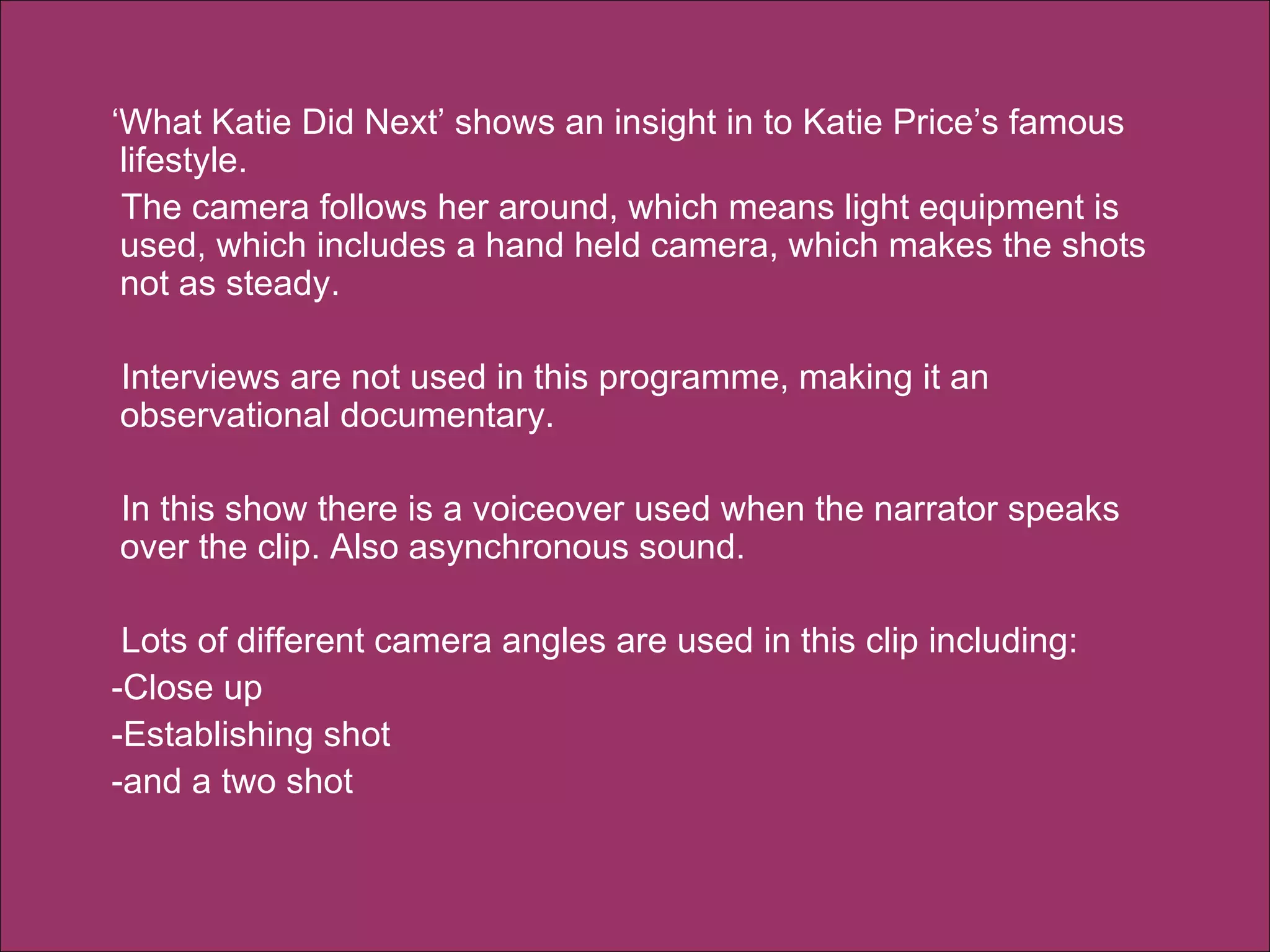 ‘ What Katie Did Next’ shows an insight in to Katie Price’s famous lifestyle.  The camera follows her around, which means light equipment is used, which includes a hand held camera, which makes the shots not as steady.  Interviews are not used in this programme, making it an observational documentary.  In this show there is a voiceover used when the narrator speaks over the clip. Also asynchronous sound. Lots of different camera angles are used in this clip including:  -Close up  -Establishing shot  -and a two shot  