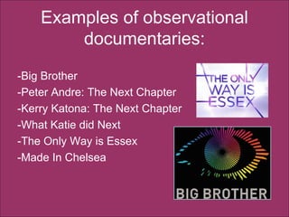 Examples of observational documentaries: -Big Brother  -Peter Andre: The Next Chapter -Kerry Katona: The Next Chapter -What Katie did Next -The Only Way is Essex  -Made In Chelsea  