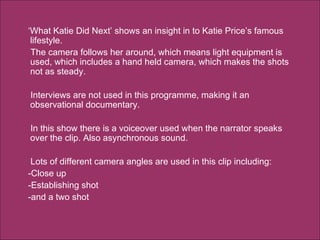 ‘ What Katie Did Next’ shows an insight in to Katie Price’s famous lifestyle.  The camera follows her around, which means light equipment is used, which includes a hand held camera, which makes the shots not as steady.  Interviews are not used in this programme, making it an observational documentary.  In this show there is a voiceover used when the narrator speaks over the clip. Also asynchronous sound. Lots of different camera angles are used in this clip including:  -Close up  -Establishing shot  -and a two shot  