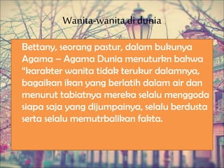 Wanita-wanitadi dunia
Bettany, seorang pastur, dalam bukunya
Agama – Agama Dunia menuturkn bahwa
“karakter wanita tidak terukur dalamnya,
bagaikan ikan yang berlatih dalam air dan
menurut tabiatnya mereka selalu menggoda
siapa saja yang dijumpainya, selalu berdusta
serta selalu memutrbalikan fakta.
 