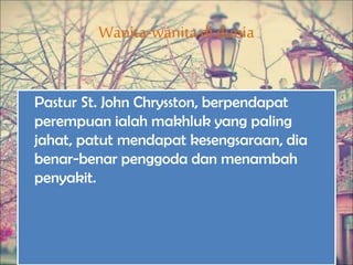 Wanita-wanitadi dunia
Pastur St. John Chrysston, berpendapat
perempuan ialah makhluk yang paling
jahat, patut mendapat kesengsaraan, dia
benar-benar penggoda dan menambah
penyakit.
 