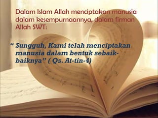 Dalam Islam Allah menciptakan manusia
dalam kesempurnaannya, dalam firman
Allah SWT:
“ Sungguh, Kami telah menciptakan
manusia dalam bentuk sebaik-
baiknya” ( Qs. At-tin-4)
 