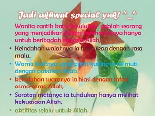 Jadi akhwat special yuk! ^_^
Wanita cantik kata Rasulullah adalah seorang
yang menjadikan dalam kesehariannya hanya
untuk beribadah kepada Allah,
• Keindahan wajahnya ia tundukan dengan rasa
malu,
• Warna kulitnya yang putih/kuning ia selimuti
dengan pakaian/ hijab,
• keindahan suaranya ia hiasi dengan lafad
asma-asma Allah,
• Sorotan matanya ia tundukan hanya melihat
kekuasaan Allah,
• aktifitas selalu untuk Allah.
 
