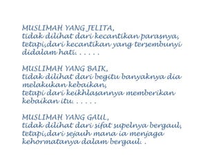 MUSLIMAH YANG JELITA,
tidak dilihat dari kecantikan parasnya,
tetapi,dari kecantikan yang tersembunyi
didalam hati. . . . . .
MUSLIMAH YANG BAIK,
tidak dilihat dari begitu banyaknya dia
melakukan kebaikan,
tetapi dari keikhlasannya memberikan
kebaikan itu. . . . . .
MUSLIMAH YANG GAUL,
tidak dilihat dari sifat supelnya bergaul,
tetapi,dari sejauh mana ia menjaga
kehormatanya dalam bergaul. .
 