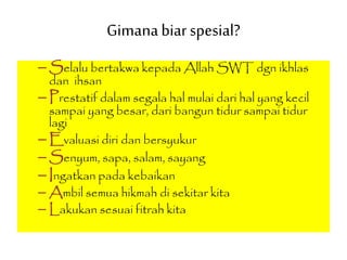Gimanabiarspesial?
– Selalu bertakwa kepada Allah SWT dgn ikhlas
dan ihsan
– Prestatif dalam segala hal mulai dari hal yang kecil
sampai yang besar, dari bangun tidur sampai tidur
lagi
– Evaluasi diri dan bersyukur
– Senyum, sapa, salam, sayang
– Ingatkan pada kebaikan
– Ambil semua hikmah di sekitar kita
– Lakukan sesuai fitrah kita
 