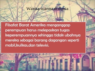 Wanita-wanitadi dunia
Filsafat Barat Amerika menganggap
perempuan harus melepaskan tugas
keperempuannya sehingga tidak ubahnya
mereka sebagai barang dagangan seperti
mobil,kulkas,dan televisi.
 